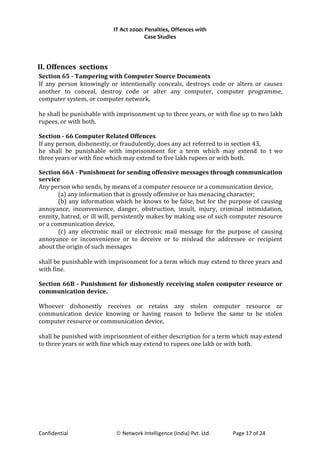 IT Act 2000: Penalties, Offences with
Case Studies
II. Offences sections
Section 65 - Tampering with Computer Source Documents
If any person knowingly or intentionally conceals, destroys code or alters or causes
another to conceal, destroy code or alter any computer, computer programme,
computer system, or computer network,
he shall be punishable with imprisonment up to three years, or with fine up to two lakh
rupees, or with both.
Section - 66 Computer Related Offences
If any person, dishonestly, or fraudulently, does any act referred to in section 43,
he shall be punishable with imprisonment for a term which may extend to t wo
three years or with fine which may extend to five lakh rupees or with both.
Section 66A - Punishment for sending offensive messages through communication
service
Any person who sends, by means of a computer resource or a communication device,
(a) any information that is grossly offensive or has menacing character;
(b) any information which he knows to be false, but for the purpose of causing
annoyance, inconvenience, danger, obstruction, insult, injury, criminal intimidation,
enmity, hatred, or ill will, persistently makes by making use of such computer resource
or a communication device,
(c) any electronic mail or electronic mail message for the purpose of causing
annoyance or inconvenience or to deceive or to mislead the addressee or recipient
about the origin of such messages
shall be punishable with imprisonment for a term which may extend to three years and
with fine.
Section 66B - Punishment for dishonestly receiving stolen computer resource or
communication device.
Whoever dishonestly receives or retains any stolen computer resource or
communication device knowing or having reason to believe the same to be stolen
computer resource or communication device,
shall be punished with imprisonment of either description for a term which may extend
to three years or with fine which may extend to rupees one lakh or with both.
Confidential © Network Intelligence (India) Pvt. Ltd. Page 17 of 24
 