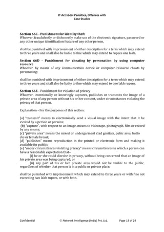 IT Act 2000: Penalties, Offences with
Case Studies
Section 66C - Punishment for identity theft
Whoever, fraudulently or dishonestly make use of the electronic signature, password or
any other unique identification feature of any other person,
shall be punished with imprisonment of either description for a term which may extend
to three years and shall also be liable to fine which may extend to rupees one lakh.
Section 66D - Punishment for cheating by personation by using computer
resource
Whoever, by means of any communication device or computer resource cheats by
personating;
shall be punished with imprisonment of either description for a term which may extend
to three years and shall also be liable to fine which may extend to one lakh rupees.
Section 66E - Punishment for violation of privacy
Whoever, intentionally or knowingly captures, publishes or transmits the image of a
private area of any person without his or her consent, under circumstances violating the
privacy of that person,
Explanation - For the purposes of this section:
(a) “transmit” means to electronically send a visual image with the intent that it be
viewed by a person or persons;
(b) “capture”, with respect to an image, means to videotape, photograph, film or record
by any means;
(c) “private area” means the naked or undergarment clad genitals, pubic area, butto
cks or female breast;
(d) “publishes” means reproduction in the printed or electronic form and making it
available for public;
(e) “under circumstances violating privacy” means circumstances in which a person can
have a reasonable expectation that--
(i) he or she could disrobe in privacy, without being concerned that an image of
his private area was being captured; or
(ii) any part of his or her private area would not be visible to the public,
regardless of whether that person is in a public or private place.
shall be punished with imprisonment which may extend to three years or with fine not
exceeding two lakh rupees, or with both.
Confidential © Network Intelligence (India) Pvt. Ltd. Page 18 of 24
 