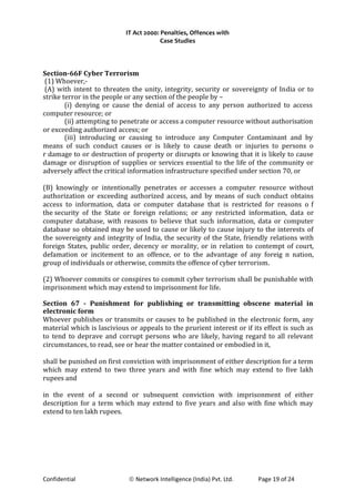 IT Act 2000: Penalties, Offences with
Case Studies
Section-66F Cyber Terrorism
(1) Whoever,-
(A) with intent to threaten the unity, integrity, security or sovereignty of India or to
strike terror in the people or any section of the people by –
(i) denying or cause the denial of access to any person authorized to access
computer resource; or
(ii) attempting to penetrate or access a computer resource without authorisation
or exceeding authorized access; or
(iii) introducing or causing to introduce any Computer Contaminant and by
means of such conduct causes or is likely to cause death or injuries to persons o
r damage to or destruction of property or disrupts or knowing that it is likely to cause
damage or disruption of supplies or services essential to the life of the community or
adversely affect the critical information infrastructure specified under section 70, or
(B) knowingly or intentionally penetrates or accesses a computer resource without
authorization or exceeding authorized access, and by means of such conduct obtains
access to information, data or computer database that is restricted for reasons o f
the security of the State or foreign relations; or any restricted information, data or
computer database, with reasons to believe that such information, data or computer
database so obtained may be used to cause or likely to cause injury to the interests of
the sovereignty and integrity of India, the security of the State, friendly relations with
foreign States, public order, decency or morality, or in relation to contempt of court,
defamation or incitement to an offence, or to the advantage of any foreig n nation,
group of individuals or otherwise, commits the offence of cyber terrorism.
(2) Whoever commits or conspires to commit cyber terrorism shall be punishable with
imprisonment which may extend to imprisonment for life.
Section 67 - Punishment for publishing or transmitting obscene material in
electronic form
Whoever publishes or transmits or causes to be published in the electronic form, any
material which is lascivious or appeals to the prurient interest or if its effect is such as
to tend to deprave and corrupt persons who are likely, having regard to all relevant
circumstances, to read, see or hear the matter contained or embodied in it,
shall be punished on first conviction with imprisonment of either description for a term
which may extend to two three years and with fine which may extend to five lakh
rupees and
in the event of a second or subsequent conviction with imprisonment of either
description for a term which may extend to five years and also with fine which may
extend to ten lakh rupees.
Confidential © Network Intelligence (India) Pvt. Ltd. Page 19 of 24
 