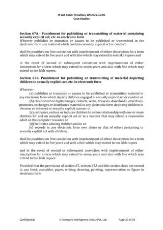 IT Act 2000: Penalties, Offences with
Case Studies
Section 67A - Punishment for publishing or transmitting of material containing
sexually explicit act, etc. in electronic form
Whoever publishes or transmits or causes to be published or transmitted in the
electronic form any material which contains sexually explicit act or conduct
shall be punished on first conviction with imprisonment of either description for a term
which may extend to five years and with fine which may extend to ten lakh rupees and
in the event of second or subsequent conviction with imprisonment of either
description for a term which may extend to seven years and also with fine which may
extend to ten lakh rupees.
Section 67B. Punishment for publishing or transmitting of material depicting
children in sexually explicit act, etc. in electronic form
Whoever:-
(a) publishes or transmits or causes to be published or transmitted material in
any electronic form which depicts children engaged in sexually explicit act or conduct or
(b) creates text or digital images, collects, seeks, browses, downloads, advertises,
promotes, exchanges or distributes material in any electronic form depicting children in
obscene or indecent or sexually explicit manner or
(c) cultivates, entices or induces children to online relationship with one or more
children for and on sexually explicit act or in a manner that may offend a reasonable
adult on the computer resource or
(d) facilitates abusing children online or
(e) records in any electronic form own abuse or that of others pertaining to
sexually explicit act with children,
shall be punished on first conviction with imprisonment of either description for a term
which may extend to five years and with a fine which may extend to ten lakh rupees
and in the event of second or subsequent conviction with imprisonment of either
description for a term which may extend to seven years and also with fine which may
extend to ten lakh rupees:
Provided that the provisions of section 67, section 67A and this section does not extend
to any book, pamphlet, paper, writing, drawing, painting, representation or figure in
electronic form
Confidential © Network Intelligence (India) Pvt. Ltd. Page 20 of 24
 