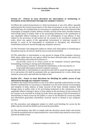 IT Act 2000: Penalties, Offences with
Case Studies
Section 69 - Powers to issue directions for interception or monitoring or
decryption of any information through any computer resource.-
(1) Where the central Government or a State Government or any of its officer specially
authorized by the Central Government or the State Government, as the case may be, in
this behalf may, if is satisfied that it is necessary or expedient to do in the interest of the
sovereignty or integrity of India, defence of India, security of the State, friendly relations
with foreign States or public order or for preventing incitement to the commission of
any cognizable offence relating to above or for investigation of any offence, it may,
subject to the provisions of sub-section (2), for reasons to be recorded in writing, by
order, direct any agency of the appropriate Government to intercept, monitor or
decrypt or cause to be intercepted or monitored or decrypted any information
transmitted received or stored through any computer resource.
(2) The Procedure and safeguards subject to which such interception or monitoring or
decryption may be carried out, shall be such as may be prescribed.
(3) The subscriber or intermediary or any person in charge of the computer resource
shall, when called upon by any agency which has been directed under sub section (1),
extend all facilities and technical assistance to -
(a) provide access to or secure access to the computer resource generating,
transmitting, receiving or storing such information; or
(b) intercept or monitor or decrypt the information, as the case may be; or
(c) provide information stored in computer resource.
(4) The subscriber or intermediary or any person who fails to assist the agency referred
to in sub-section (3) shall be punished with an imprisonment for a term which may
extend to seven years and shall also be liable to fine.
Section 69A - Power to issue directions for blocking for public access of any
information through any computer resource
(1) Where the Central Government or any of its officer specially authorized by it in this
behalf is satisfied that it is necessary or expedient so to do in the interest of sovereignty
and integrity of India, defense of India, security of the State, friendly relations with
foreign states or public order or for preventing incitement to the commission of any
cognizable offence relating to above, it may subject to the provisions of sub-sections (2)
for reasons to be recorded in writing, by order direct any agency of the Government or
intermediary to block access by the public or cause to be blocked for access by public
any information generated, transmitted, received, stored or hosted in any computer
resource.
(2) The procedure and safeguards subject to which such blocking for access by the
public may be carried out shall be such as may be prescribed.
(3) The intermediary who fails to comply with the direction issued under sub-section
(1) shall be punished with an imprisonment for a term which may extend to seven years
and also be liable to fine.
Confidential © Network Intelligence (India) Pvt. Ltd. Page 21 of 24
 
