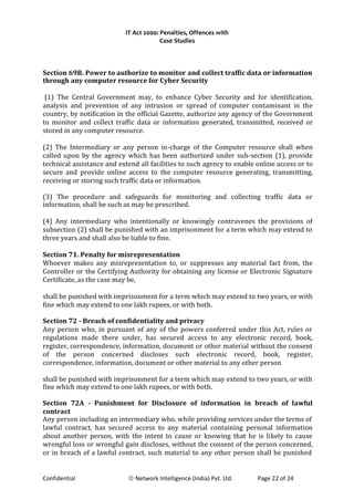 IT Act 2000: Penalties, Offences with
Case Studies
Section 69B. Power to authorize to monitor and collect traffic data or information
through any computer resource for Cyber Security
(1) The Central Government may, to enhance Cyber Security and for identification,
analysis and prevention of any intrusion or spread of computer contaminant in the
country, by notification in the official Gazette, authorize any agency of the Government
to monitor and collect traffic data or information generated, transmitted, received or
stored in any computer resource.
(2) The Intermediary or any person in-charge of the Computer resource shall when
called upon by the agency which has been authorized under sub-section (1), provide
technical assistance and extend all facilities to such agency to enable online access or to
secure and provide online access to the computer resource generating, transmitting,
receiving or storing such traffic data or information.
(3) The procedure and safeguards for monitoring and collecting traffic data or
information, shall be such as may be prescribed.
(4) Any intermediary who intentionally or knowingly contravenes the provisions of
subsection (2) shall be punished with an imprisonment for a term which may extend to
three years and shall also be liable to fine.
Section 71. Penalty for misrepresentation
Whoever makes any misrepresentation to, or suppresses any material fact from, the
Controller or the Certifying Authority for obtaining any license or Electronic Signature
Certificate, as the case may be,
shall be punished with imprisonment for a term which may extend to two years, or with
fine which may extend to one lakh rupees, or with both.
Section 72 - Breach of confidentiality and privacy
Any person who, in pursuant of any of the powers conferred under this Act, rules or
regulations made there under, has secured access to any electronic record, book,
register, correspondence, information, document or other material without the consent
of the person concerned discloses such electronic record, book, register,
correspondence, information, document or other material to any other person
shall be punished with imprisonment for a term which may extend to two years, or with
fine which may extend to one lakh rupees, or with both.
Section 72A - Punishment for Disclosure of information in breach of lawful
contract
Any person including an intermediary who, while providing services under the terms of
lawful contract, has secured access to any material containing personal information
about another person, with the intent to cause or knowing that he is likely to cause
wrongful loss or wrongful gain discloses, without the consent of the person concerned,
or in breach of a lawful contract, such material to any other person shall be punished
Confidential © Network Intelligence (India) Pvt. Ltd. Page 22 of 24
 