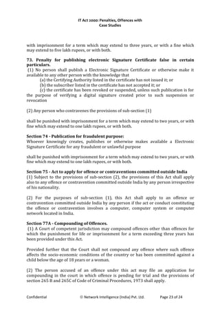 IT Act 2000: Penalties, Offences with
Case Studies
with imprisonment for a term which may extend to three years, or with a fine which
may extend to five lakh rupees, or with both.
73. Penalty for publishing electronic Signature Certificate false in certain
particulars.
(1) No person shall publish a Electronic Signature Certificate or otherwise make it
available to any other person with the knowledge that
(a) the Certifying Authority listed in the certificate has not issued it; or
(b) the subscriber listed in the certificate has not accepted it; or
(c) the certificate has been revoked or suspended, unless such publication is for
the purpose of verifying a digital signature created prior to such suspension or
revocation
(2) Any person who contravenes the provisions of sub-section (1)
shall be punished with imprisonment for a term which may extend to two years, or with
fine which may extend to one lakh rupees, or with both.
Section 74 - Publication for fraudulent purpose:
Whoever knowingly creates, publishes or otherwise makes available a Electronic
Signature Certificate for any fraudulent or unlawful purpose
shall be punished with imprisonment for a term which may extend to two years, or with
fine which may extend to one lakh rupees, or with both.
Section 75 - Act to apply for offence or contraventions committed outside India
(1) Subject to the provisions of sub-section (2), the provisions of this Act shall apply
also to any offence or contravention committed outside India by any person irrespective
of his nationality.
(2) For the purposes of sub-section (1), this Act shall apply to an offence or
contravention committed outside India by any person if the act or conduct constituting
the offence or contravention involves a computer, computer system or computer
network located in India.
Section 77A - Compounding of Offences.
(1) A Court of competent jurisdiction may compound offences other than offences for
which the punishment for life or imprisonment for a term exceeding three years has
been provided under this Act.
Provided further that the Court shall not compound any offence where such offence
affects the socio-economic conditions of the country or has been committed against a
child below the age of 18 years or a woman.
(2) The person accused of an offence under this act may file an application for
compounding in the court in which offence is pending for trial and the provisions of
section 265 B and 265C of Code of Criminal Procedures, 1973 shall apply.
Confidential © Network Intelligence (India) Pvt. Ltd. Page 23 of 24
 