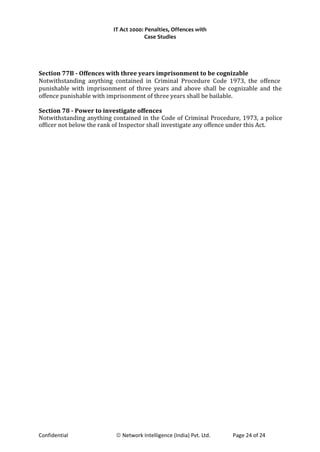 IT Act 2000: Penalties, Offences with
Case Studies
Section 77B - Offences with three years imprisonment to be cognizable
Notwithstanding anything contained in Criminal Procedure Code 1973, the offence
punishable with imprisonment of three years and above shall be cognizable and the
offence punishable with imprisonment of three years shall be bailable.
Section 78 - Power to investigate offences
Notwithstanding anything contained in the Code of Criminal Procedure, 1973, a police
officer not below the rank of Inspector shall investigate any offence under this Act.
Confidential © Network Intelligence (India) Pvt. Ltd. Page 24 of 24
 
