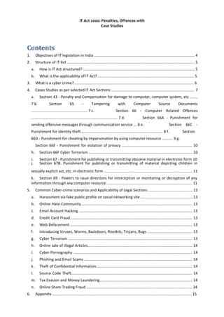IT Act 2000: Penalties, Offences with
Case Studies
Contents
1. Objectives of IT legislation in India ............................................................................................. 4
2. Structure of IT Act ...................................................................................................................... 5
a. How is IT Act structured? ....................................................................................................... 5
b. What is the applicability of IT Act? ......................................................................................... 5
3. What is a cyber crime?............................................................................................................... 6
4. Cases Studies as per selected IT Act Sections ............................................................................. 7
a. Section 43 - Penalty and Compensation for damage to computer, computer system, etc .......
7 b. Section 65 - Tampering with Computer Source Documents
.................................................... 7 c. Section 66 - Computer Related Offences
................................................................................ 7 d. Section 66A - Punishment for
sending offensive messages through communication service ... 8 e. Section 66C -
Punishment for identity theft............................................................................ 8 f. Section
66D - Punishment for cheating by impersonation by using computer resource .......... 9 g.
Section 66E - Punishment for violation of privacy ................................................................. 10
h. Section-66F Cyber Terrorism ................................................................................................ 10
i. Section 67 - Punishment for publishing or transmitting obscene material in electronic form 10
j. Section 67B. Punishment for publishing or transmitting of material depicting children in
sexually explicit act, etc. in electronic form .................................................................................. 11
k. Section 69 - Powers to issue directions for interception or monitoring or decryption of any
information through any computer resource ............................................................................... 11
5. Common Cyber-crime scenarios and Applicability of Legal Sections ......................................... 13
a. Harassment via fake public profile on social networking site ................................................ 13
b. Online Hate Community....................................................................................................... 13
c. Email Account Hacking ......................................................................................................... 13
d. Credit Card Fraud................................................................................................................. 13
e. Web Defacement ................................................................................................................. 13
f. Introducing Viruses, Worms, Backdoors, Rootkits, Trojans, Bugs .......................................... 13
g. Cyber Terrorism ................................................................................................................... 13
h. Online sale of illegal Articles................................................................................................. 14
i. Cyber Pornography .............................................................................................................. 14
j. Phishing and Email Scams .................................................................................................... 14
k. Theft of Confidential Information......................................................................................... 14
l. Source Code Theft................................................................................................................ 14
m. Tax Evasion and Money Laundering...................................................................................... 14
n. Online Share Trading Fraud .................................................................................................. 14
6. Appendix ................................................................................................................................. 15
 