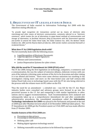 IT Act 2000: Penalties, Offences with
Case Studies
1. OB J E C T I V E S O F IT L E G I S L A T I O N I N IN D I A
The Government of India enacted its Information Technology Act 2000 with the
objectives stating officially as:
“to provide legal recognition for transactions carried out by means of electronic data
interchange and other means of electronic communication, commonly referred to as "electronic
commerce", which involve the use of alternatives to paper-based methods of communication and
storage of information, to facilitate electronic filing of documents with the Government agencies
and further to amend the Indian Penal Code, the Indian Evidence Act, 1872, the Bankers' Books
Evidence Act, 1891 and the Reserve Bank of India Act, 1934 and for matters connected therewith or
incidental thereto.”
What does IT Act 2000 legislation deals with?
The Act essentially deals with the following issues:
• Legal Recognition of Electronic Documents
• Legal Recognition of Digital Signatures
• Offenses and Contraventions
• Justice Dispensation Systems for cyber crimes.
Why did the need for IT Amendment Act 2008 (ITAA) arise?
The IT Act 2000, being the first legislation on technology, computers, e-commerce and
e-communication, the was the subject of extensive debates, elaborate reviews with one
arm of the industry criticizing some sections of the Act to be draconian and other stating
it is too diluted and lenient. There were some obvious omissions too resulting in the
investigators relying more and more on the time-tested (one and half century-old)
Indian Penal Code even in technology based cases with the IT Act also being referred in
the process with the reliance more on IPC rather on the ITA.
Thus the need for an amendment – a detailed one – was felt for the I.T. Act. Major
industry bodies were consulted and advisory groups were formed to go into the
perceived lacunae in the I.T. Act and comparing it with similar legislations in other
nations and to suggest recommendations. Such recommendations were analysed and
subsequently taken up as a comprehensive Amendment Act and after considerable
administrative procedures, the consolidated amendment called the Information
Technology Amendment Act 2008 was placed in the Parliament and passed at the end
of 2008 (just after Mumbai terrorist attack of 26 November 2008 had taken place). The
IT Amendment Act 2008 got the President assent on 5 Feb 2009 and was made effective
from 27 October 2009.
Notable features of the ITAA 2008 are:
• Focussing on data privacy
• Focussing on Information Security
• Defining cyber café
• Making digital signature technology neutral
• Defining reasonable security practices to be followed by corporate
 