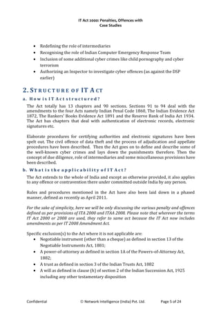 IT Act 2000: Penalties, Offences with
Case Studies
• Redefining the role of intermediaries
• Recognising the role of Indian Computer Emergency Response Team
• Inclusion of some additional cyber crimes like child pornography and cyber
terrorism
• Authorizing an Inspector to investigate cyber offences (as against the DSP
earlier)
2. ST R U C T U R E O F IT A CT
a. H o w i s I T A c t s t r u c t u r e d ?
The Act totally has 13 chapters and 90 sections. Sections 91 to 94 deal with the
amendments to the four Acts namely Indian Penal Code 1860, The Indian Evidence Act
1872, The Bankers’ Books Evidence Act 1891 and the Reserve Bank of India Act 1934.
The Act has chapters that deal with authentication of electronic records, electronic
signatures etc.
Elaborate procedures for certifying authorities and electronic signatures have been
spelt out. The civil offence of data theft and the process of adjudication and appellate
procedures have been described. Then the Act goes on to define and describe some of
the well-known cyber crimes and lays down the punishments therefore. Then the
concept of due diligence, role of intermediaries and some miscellaneous provisions have
been described.
b. W h a t i s t h e a p p l i c a b i l i t y o f I T A c t ?
The Act extends to the whole of India and except as otherwise provided, it also applies
to any offence or contravention there under committed outside India by any person.
Rules and procedures mentioned in the Act have also been laid down in a phased
manner, defined as recently as April 2011.
For the sake of simplicity, here we will be only discussing the various penalty and offences
defined as per provisions of ITA 2000 and ITAA 2008. Please note that wherever the terms
IT Act 2000 or 2008 are used, they refer to same act because the IT Act now includes
amendments as per IT 2008 Amendment Act.
Specific exclusion(s) to the Act where it is not applicable are:
• Negotiable instrument (other than a cheque) as defined in section 13 of the
Negotiable Instruments Act, 1881;
• A power-of-attorney as defined in section 1A of the Powers-of-Attorney Act,
1882;
• A trust as defined in section 3 of the Indian Trusts Act, 1882
• A will as defined in clause (h) of section 2 of the Indian Succession Act, 1925
including any other testamentary disposition
Confidential © Network Intelligence (India) Pvt. Ltd. Page 5 of 24
 