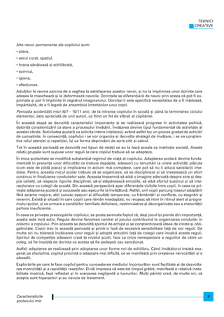 Alte nevoi permanente ale copilului sunt:
• joaca,
• aerul curat, spa]iul,
• hrana s`n`toas` [i echilibrat`,
• somnul,
• igiena,
• afec]iunea.
Adul]ilor le revine sarcina de a veghea la satisfacerea acestor nevoi, [i nu la mplinirea unor dorin]e care
adesea le mascheaz` [i le deformeaz` nevoile. Dorin]ele se diferen]iaz` de nevoi prin aceea c` pot fi ex-
primate [i pot fi mplinite n registrul imaginarului. Dorin]ei i este specific` necesitatea de a fi n]eleas`,
mp`rt`[it`, de a fi legat` de ansamblul ntreb`rilor unui copil.
Perioada [colarit`]ii mici (6/7 - 10/11 ani), de la intrarea copilului n [coal` [i pân` la terminarea ciclului
elementar, este apreciat` de unii autori, ca fiind un fel de sfâr[it al copil`riei.
|n aceast` etap` se dezvolt` caracteristici importante [i se realizeaz` progrese n activitatea psihic`,
datorit` con[tientiz`rii ca atare a procesului nv`]`rii. |nv`]area devine tipul fundamental de activitate al
acestei vârste. Activitatea [colar` va solicita intens intelectul, având astfel loc un proces gradat de achizi]ii
de cuno[tin]e. |n consecin]`, copilului i se vor organiza [i dezvolta strategii de nv`]are, i se va con[tien-
tiza rolul aten]iei [i repeti]iei, [i va forma deprinderi de scris-citit [i calcul.
Tot n aceast` perioad` se dezvolt` noi tipuri de rela]ii ce au la baz` [coala ca institu]ie social`. Aceste
rela]ii grupale sunt supuse unor reguli la care copilul trebuie s` se adapteze.
|n mica [colaritate se modific` substan]ial regimul de via]` al copilului. Adaptarea [colar` devine funda-
mental` n prezen]a unor dificult`]i ce trebuie dep`[ite, adeseori cu renun]`ri la unele activit`]i pl`cute
(cum este de pild` joaca) [i implicarea n ac]iuni mai complexe, care pot s` nu i aduc` satisfac]ii ime-
diate. Pentru aceasta micul [colar trebuie s` se organizeze, s` se disciplineze [i s` investeasc` un efort
continuu n finalizarea conduitelor sale. Aceasta nseamn` s` aib` o imagine adecvat` despre sine [i des-
pre ceilal]i, s` respecte rigorile disciplinei, s`-[i st`pâneasc` emo]iile, s` aib` efortul sus]inut [i s` inte-
rac]ioneze cu colegii de [coal`. Din aceast` perspectiv` apar diferen]ele vizibile ntre copii, n ceea ce pri-
ve[te adaptarea [colar` [i succesele sau e[ecurile la nv`]`tur`. Astfel, unii copii parcurg traseul adapt`rii
f`r` seisme majore, al]ii cunosc e[ecuri [i dificult`]i temporare, cu fr`mânt`ri [i conflicte, cu stagn`ri [i
reveniri. Exist` [i situa]ii n care copiii care r`mân neadapta]i, nu reu[esc s` intre n ritmul alert al progra-
mului [colar, [i ca urmare a condi]iilor familiale deficitare, nestimulative [i dezorganizate sau a maturit`]ii
psihice insuficiente.
|n ceea ce prive[te preocup`rile copilului, se poate semnala faptul c`, de[i jocul [i pierde din importan]`,
acesta este nc` activ. Regula devine fenomen central al jocului contribuind la organizarea conduitei n
colectiv a copilului. Prin aceasta se dezvolt` spiritul de echip` [i se con[tientizeaz` ideea de cinste [i obli-
gativitate. Copiii trec n aceast` perioad` [i printr-o faz` de excesiv` sensibilitate fa]` de noi reguli. De
multe ori nu tolerez` nc`lcarea unor reguli [i adopt` atitudini fa]` de colegii care ncalc` aceste reguli.
Spiritul de competi]ie adeseori creat la nivelul [colii, face ca orice nerespectare a regulilor de c`tre un
coleg, s` fie nso]it` de dorin]a ca acesta s` fie pedepsit sau sanc]ionat.
Astfel, adaptarea se realizeaz` prin adoptarea unor forme noi de echilibru. Când nv`]`torul insist` exa-
gerat pe disciplin`, copilul prezint` o adaptare mai dificil`, ce se manifest` prin cre[terea nervozit`]ii [i a
oboselii.
Explor`rile pe care le face copilul pentru cunoa[terea mediului nconjur`tor sunt facilitate [i de dezvolta-
rea motricit`]ii [i a rapidit`]ii reac]iilor. El d` impresia c` este tot timpul gr`bit, manifest` o relativ` insta-
bilitate motric`, fapt reflectat [i n aranjarea neglijent` a lucrurilor. Mul]i p`rin]i cred, de multe ori, c`
ace[tia sunt hiperactivi [i au nevoie de tratament.
Caracteristicile
[colarului mic
TEHNICI
CREATIVE
9
 
