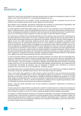 Dup` 8 ani, copilul este mai sensibil la educa]ia social`, ceea ce nseamn` c` adaptarea a p`[it ntr-o alt`
etap`, n care domin` echilibrul [i o mai pregnant` st`pânire de sine.
Dup` 9 ani, copilul devine mai meditativ. Cre[te, de asemenea, dorin]a de a cunoa[te mai mult, de a fi
ordonat [i de a realiza produse (lucr`ri scrise, desene) de performan]`.
Spre sfâr[itul micii [colarit`]i, dezvoltarea intelectual` este evident` [i autoevaluarea capacit`]ilor sale
este tot mai realist`, deoarece spiritul critic realizeaz` un progres continuu.
La nivelul gândirii, construc]iile logice joac` un rol din ce n ce mai important, iar prin intermediul jude-
c`]ilor [i ra]ionamentelor, copilul are posibilitatea s` opereze cu elemente desprinse de contextul dat, in-
tuitive, s` dep`[easc` realitatea nemijlocit` [i apoi s` se apropie de abstract [i general. |n gândire inter-
vine tot mai mult spiritul logic [i operarea cu seturi de reguli, ca afirma]ii despre concepte.
Prin antrenarea verbaliz`rii sunt solicitate diferitele func]ii ale aten]iei, ceea ce imprim` o activitate inte-
lectual` sus]inut` n timpul lec]iei. Ca urmare a deselor exerci]ii, p`strarea devine mai performant`, de
lung` durat` [i faciliteaz` clasificarea [i organizarea informa]iilor stocate de memorie. Recunoa[terea ca-
p`t` [i ea tot mai mult` importan]`, deoarece permite dese raport`ri la asem`n`ri [i deosebiri ntre
obiecte [i fenomene. {i reproducerea devine din ce n ce mai activ`. Prin repeti]ie, nv`]area [i memo-
rarea se ajusteaz` la scheme bazate pe n]elegerea [i organizarea lec]iei, fapt semnificativ pentru con-
stituirea r`spunsului. |n]elegerea face posibil` nu numai achizi]ia unui volum mai mare de cuno[tinte, dar
[i organizarea lor coerent`. |n acest context, nu trebuie neglijat` nici motiva]ia, care d` consisten]` nv`-
]`rii. |n primul an de [coal`, copilul nva]` sub influen]a adul]ilor (motiva]ie extrinsec`). Ulterior, nv`]a-
rea este impulsionat` [i de elemente de rezonan]` din rela]ionarea copilului cu colegii, percepute ca am-
bi]ie, cooperare [i competi]ie (motiva]ie intrinsec`). Aceasta stimuleaz` interesele copilului [i dezvoltarea
unor tr`s`turi de voin]`, de perseveren]`, h`rnicie, dorin]` de confort.
|n ceea ce prive[te limbajul, se poate preciza c` acesta constituie unul dintre cele mai accentuate feno-
mene ce i diferen]iaz` pe copii la intrarea n [coal`. Mediul din care provine copilul [i capacit`]ile sale
intelective imprim` un anumit nivel al dezvolt`rii limbajului. Diferen]ele apar mai evident pe latura expri-
m`rii, a foneticii, a structurii lexicale. La acestea se adaug` [i eventualele deficien]e de limbaj. Conduitele
verbale ncep din ce n ce mai mult s` subordoneze toate celelalte comportamente, s` le organizeze [i s`
le dinamizeze. Conduitele de ascultare, care se integreaz` n limbajul oral, contribuie nu numai la
nsu[irea celor comunicate, dar [i la o disciplinare mintal` a copilului.
Curiozitatea este mare la aceast` vârst` [i ea st` la baza form`rii unor trebuin]e de cunoa[tere. Alc`tuirea
de pove[ti, de desene, perfec]ionarea scrisului, devin activit`]i de baz` ale copilului.
Acum, micul [colar este capabil de un efort sus]inut, dozat [i previzibil n care se impune tot mai extins
voin]a sa. |n toate activit`]ile [colare, cât [i n cele legate de igien`, de autoservire, n comportamentele
generale, se formeaz` o serie de deprinderi [i abilit`]i ce faciliteaz` desf`[urarea acestora cu un efort
redus. Multe din aceste deprinderi, n care sunt implicate componente motrice [i psihomotrice sunt des-
tinate desf`[ur`rii scris - cititului, a calculului matematic, a utiliz`rii corecte a regulilor gramaticale, a folo-
sirii diferitelor instrumente de m`surat, de rezolvare a problemelor.
A[adar, unele din aceste deprinderi stau la baza constituirii priceperilor intelectuale ce contribuie la
succesul nv`]`rii.
O latur` important` a deprinderilor [i priceperilor const` n transformarea lor n obi[nuin]e sociale, prin
intermediul c`rora copilul se raporteaz` tot mai corect la comportamentul civilizat, devine mai sensibil [i
mai controlat n rela]iile cu cei din jur. Devine capabil s` adopte conduite n]elese [i previzibile.
|n contactul cu diferite discipline [colare [i cu diversele cuno[tin]ele, micul [colar manifest` preferin]e [i
nclina]ii pentru unele domenii [i treptat [i formeaz` aptitudini pentru activit`]ile respective. Astfel, din
aptitudinea general` pentru nv`]are se constituie aptitudini specializate pentru literatur`, matematic`,
muzic`, desen etc. Ele se concretizeaz` n ob]inerea unor rezultate mai deosebite, uneori chiar performan-
]e ce aduc copilului bucurii [i satisfac]ii.
Partea I
GHID
DE BUNE PRACTICI
10
 
