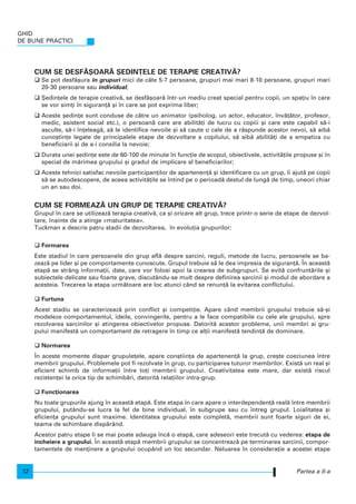 CUM SE DESF~{OAR~ {EDIN}ELE DE TERAPIE CREATIV~?
Se pot desf`[ura n grupuri mici de câte 5-7 persoane, grupuri mai mari 8-10 persoane, grupuri mari
20-30 persoane sau individual;
{edin]ele de terapie creativ`, se desf`[oar` ntr-un mediu creat special pentru copii, un spa]iu n care
se vor sim]i n siguran]` [i n care se pot exprima liber;
Aceste [edin]e sunt conduse de c`tre un animator (psiholog, un actor, educator, nv`]`tor, profesor,
medic, asistent social etc.), o persoan` care are abilit`]i de lucru cu copiii [i care este capabil s`-i
asculte, s`-i n]eleag`, s` le identifice nevoile [i s` caute o cale de a r`spunde acestor nevoi, s` aib`
cuno[tin]e legate de principalele etape de dezvoltare a copilului, s` aib` abilit`]i de a empatiza cu
beneficiarii [i de a-i consilia la nevoie;
Durata unei [edin]e este de 60-100 de minute n func]ie de scopul, obiectivele, activit`]ile propuse [i n
special de m`rimea grupului [i gradul de implicare al beneficiarilor;
Aceste tehnici satisfac nevoile participan]ilor de apartenen]` [i identificare cu un grup, i ajut` pe copii
s` se autodescopere, de aceea activit`]ile se ntind pe o perioad` destul de lung` de timp, uneori chiar
un an sau doi.
CUM SE FORMEAZ~ UN GRUP DE TERAPIE CREATIV~?
Grupul n care se utilizeaz` terapia creativ`, ca [i oricare alt grup, trece printr-o serie de etape de dezvol-
tare, nainte de a atinge «maturitatea».
Tuckman a descris patru stadii de dezvoltarea, n evolu]ia grupurilor:
Formarea
Este stadiul n care persoanele din grup afl` despre sarcini, reguli, metode de lucru, persoanele se ba-
zeaz` pe lider [i pe comportamente cunoscute. Grupul trebuie s` le dea impresia de siguran]`. |n aceast`
etap` se strâng informa]ii, date, care vor folosi apoi la crearea de subgrupuri. Se evit` confrunt`rile [i
subiectele delicate sau foarte grave, discutându-se mult despre definirea sarcinii [i modul de abordare a
acesteia. Trecerea la etapa urm`toare are loc atunci când se renun]` la evitarea conflictului.
Furtuna
Acest stadiu se caracterizeaz` prin conflict [i competi]ie. Apare când membrii grupului trebuie s`-[i
modeleze comportamentul, ideile, convingerile, pentru a le face compatibile cu cele ale grupului, spre
rezolvarea sarcinilor [i atingerea obiectivelor propuse. Datorit` acestor probleme, unii membri ai gru-
pului manifest` un comportament de retragere n timp ce al]ii manifest` tendin]` de dominare.
Normarea
|n aceste momente dispar grupule]ele, apare con[tiin]a de apartenen]` la grup, cre[te coeziunea ntre
membrii grupului. Problemele pot fi rezolvate n grup, cu participarea tuturor membrilor. Exist` un real [i
eficient schimb de informa]ii ntre to]i membrii grupului. Creativitatea este mare, dar exist` riscul
rezisten]ei la orice tip de schimb`ri, datorit` rela]iilor intra-grup.
Func]ionarea
Nu toate grupurile ajung n aceast` etap`. Este etapa n care apare o interdependen]` real` ntre membrii
grupului, putându-se lucra la fel de bine individual, n subgrupe sau cu ntreg grupul. Loialitatea [i
eficien]a grupului sunt maxime. Identitatea grupului este complet`, membrii sunt foarte siguri de ei,
teama de schimbare disp`rând.
Acestor patru etape li se mai poate adauga nc` o etap`, care adeseori este trecut` cu vederea: etapa de
ncheiere a grupului. |n aceast` etap` membrii grupului se concentreaz` pe terminarea sarcinii, compor-
tamentele de men]inere a grupului ocupând un loc secundar. Neluarea n considera]ie a acestei etape
Partea a II-a
GHID
DE BUNE PRACTICI
12
 