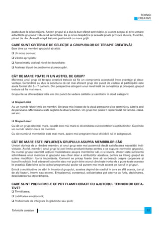 poate duce la crize majore. Alteori grupul [i-a dus la bun sfâr[it activit`]ile, [i-a atins scopul [i prin urmare
activit`]ile grupului trebuie s` se ncheie. Ca [i orice desp`r]ire [i aceasta poate provoca durere, frustr`ri,
p`reri de r`u. Aceast` etap` trebuie gestionat` cu mare grij`.
CARE SUNT CRITERIILE DE SELEC}IE A GRUPURILOR DE TERAPIE CREATIV~?
Este bine ca membrii grupului s` aib`:
Un scop comun;
Vârst` apropiat`;
Aproximativ acela[i nivel de dezvoltare;
Acelea[i tipuri de probleme [i preocup`ri.
CÂT DE MARE POATE FI UN ASTFEL DE GRUP?
M`rimea unui grup de terapie creativ` trebuie s` fie un compromis acceptabil ntre avantaje [i deza-
vantaje. Cercet`rile au dus la concluzia c` cel mai eficient grup din punct de vedere al particip`rii este
acela format din 5 – 7 oameni. Din perspectiva atingerii unui nivel nalt de cuno[tin]e [i priceperi, grupul
trebuie s` fie mai mare.
Grupurile se diferen]iaz` ntre ele din punct de vedere calitativ [i cantitativ n dou` categorii:
Grupuri mici
Au un num`r relativ mic de membri. Un grup mic ncepe de la dou` persoane [i se termin` cu câteva zeci
de persoane. M`rimea lui este reglat` de diver[i factori. Un grup mic poate fi reprezentat de familie, clas`,
sat etc.
Grupuri mari
Cu cât un grup este mai mare, cu atât este mai mare [i diversitatea cuno[tin]elor [i aptitudinilor. Cuprinde
un num`r relativ mare de membri.
Cu cât num`rul membrilor este mai mare, apare mai pregnant riscul diviz`rii lui n subgrupuri.
CÂT DE MARE ESTE INFLUEN}A GRUPULUI ASUPRA MEMBRILOR S~I?
Uneori dorin]a de a r`mâne membru al unui grup este mai puternic` decât satisfacerea necesit`]i indi-
viduale. Astfel, membrii unui grup [i pot limita productivitatea pentru a se supune normelor grupului.
Nu numai grupul exercit` ac]iuni modelatoare asupra membrilor s`i, ci [i invers. Uneori este suficient`
schimbarea unui membru al grupului sau chiar doar a atribu]iilor acestuia, pentru ca ntreg grupul s`
sufere modific`ri foarte importante. Oamenii se pricep foarte bine s` vorbeasc` despre cooperare [i
lucrul n echip`, ns` adeseori lucrurile stau mai pu]in bine atunci când este vorba de a pune toate acestea
n practic`. Este bine ca n cadrul programului [colar s` punem mai mult accent pe lucrul n grupuri.
Exist` o multitudine de st`ri n interiorul grupului, acestea depind de stadiul n care se afl` acesta, dar [i
de al]i factori, interni sau externi. Entuziasmul, consensul, solidaritatea pot alterna cu furia, dezbinarea,
desolidarizarea, destr`marea.
CARE SUNT PROBLEMELE CE POT FI AMELIORATE CU AJUTORUL TEHNICILOR CREA-
TIVE?
Timiditatea;
Labilitatea emo]ional`;
Problemele de integrare n gr`dini]e sau [coli;
Tehnicile creative
TEHNICI
CREATIVE
13
 