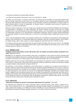 • ca mijloc de explorare al afectivit`]ii copilului;
• ca mijloc de cunoa[tere al propriului corp [i al orient`rii n spa]iu.
Un desen, de unul singur, nu poate revela totul. Nu trebuie s` ne ncredem n concluziile pripite trase
dintr-un singur desen pe al c`rui autor nu-l cunoa[tem destul de bine. Interpretarea desenelor trebuie
f`cut` de c`tre speciali[ti, deoarece aceast` munc` necesit` cuno[tin]e aprofundate. Un singur desen nu
este suficient pentru a pune un diagnostic, el trebuie situat n contextul socio-cultural al copilului [i
corelat cu o mul]ime de al]i factori.
Dac` prin desen [i pictur` n cele mai multe cazuri [coala ncearc` s` dezvolte abilit`]ile de reproducere
[i reprezentare a obiectelor, n cadrul atelierelor de tehnici creative ncerc`m s` form`m un limbaj
simbolic care nu se concretizeaz` numai prin limbajul verbal ci prin formularea unor senza]ii. Imagina]ia
[i creativitatea copilului se vor dezvolta f`r` constrângeri exterioare. Dac` la nceput copilul deseneaz`
sau picteaz` imagini din lumea exterioar`, cu timpul se va ndrepta treptat, treptat spre lumea sa inte-
rioar`.
“Cine vrea s` n]eleag` pe deplin arta copilului trebuie s` o considere pe dou` planuri: suita tablourilor
fiec`rui copil (evolu]ia lui), [i ansamblul tablourilor diferi]ilor copii de la aceea[i [edin]`” (Arno Stern).
Un tablou singur, este o stare, pentru a-l putea n]elege pe copil este bine s`-l urm`rim n timp.
Prin desen [i pictur` copilul se elibereaz`, [i exprim` atât senza]iile vechi cât [i pe cele noi, se n]elege
[i se transform`. Odat` ce st`pâne[te acest limbaj, copilul este capabil s` formuleze orice, nimic nu mai
r`mâne ascuns n l`untru [i n exterior.
2.2.2. MODELAJUL
"Sufletul con]ine toat` [tiin]a uman`. Noi putem doar s`-l ajut`m s` scoat` aceast` cunoa[tere la lu-
min`" (Maestrul Eckart).
Modelajul n lut, plastilin`, coc` de f`in` [i ap`, este o modalitate n care copilul [i spune povestea atât
prin figurinele modelate cât [i prin cuvintele, expresiile verbale care acompaniaz` activitatea de modelaj
a copilului. Exerci]iul cu lut ofer` copilului atât o experien]` tactil`, cât [i una kinestezic`.
Adesea copiii care nu-[i cunosc sentimentele nu-[i exerseaz` nici sim]urile. Lutul le ofer` astfel o punte
ntre sim]uri [i sentimente. Figurinele tridimensionale create pot debloca [i facilita comunicarea verbal`
a copilului despre cele petrecute [i despre tr`irile lui.
De exemplu, n prima faz` a modelajului, lutul poate deveni un pretext [i un suport al comunic`rii. La
nceput, copilul ar putea refuza s` pun` mâna pe lut, deoarece acesta seam`n` cu noroiul sau cu n`molul.
Ne va privi la nceput cum ne place s` ne murd`rim, iar la invita]ia de a participa [i el, e posibil s` primim
un refuz deoarece nu are voie sau nu vrea s` se murd`reasc`. Psihologii consider` c` n aceste situa]ii
exist` o leg`tur` ntre compulsia copilului de a se murd`ri [i problemele lui emo]ionale. Este bine s` nu-i
oblig`m [i s` utiliz`m alte materiale naintea lutului, lutul fiind introdus treptat n joc. |n timp, curiozitatea
l va mpinge s` ncerce [i el senza]iile date de atingerea materialului maleabil. Abia atunci, vom putea
ncepe s` lucr`m mpreun` la transformarea materialului amorf.
2.2.3. COLAJUL
"Adev`rata cunoa[tere nu poate fi comunicat` altfel decât prin simboluri“ (Gurdieff).
Se realizeaz` prin ata[area mai multor materiale: hârtie, materiale textile, piele, plastic, imagini din re-
viste, orice material u[or [i cu o suprafa]` cât de cât plat`. Aceste mbin`ri se realizeaz` cu un anumit
scop, crearea unei imagini, a unui tablou etc. Este o metod` prin care se stimuleaz` creativitatea copilului,
dexteritatea manual`, orientarea spa]ial`, aten]ia [i nu n ultimul rând comunicarea.
TEHNICI
CREATIVE
15Tehnicile creative
 