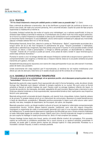 2.2.4. TEATRUL
“A fi tu nsu]i nseamn` a trece prin cel`lalt pentru a ntâlni ceea ce posedai deja” (J. Caïn).
Este o tehnic` de eliberare a tensiunilor, dar [i de clarificare a propriei st`ri de confuzie [i durere a co-
pilului care joac`, d` via]` unui anumit personaj, ntr-o anumit` situa]ie. Copilul [i joac` de fapt propria
experien]` cu n]elesurile [i tr`irile ei.
Cuvintele, limbajul verbal dau de multe ori ocazia unor nen]elegeri, au o valoare superficial`, n timp ce
simbolul este n]eles [i asimilat n esen]a sa. O simbolizare are un efect mult mai mare asupra psihicului,
iar n lucrul cu copilul impactul [i rezultatele ce decurg din simbolizare sunt considerabile. Putem observa
un fenomen foarte interesant: n cazul bâlbâielii, atunci când copilul vorbe[te prin p`pu[` sau marionet`,
p`pu[a vorbe[te adesea f`r` nici un fel de blocaj.
Psihanalista francez`, Anne Caïn, descrie n cartea sa “Psihodrama – Balint”, experien]ele acumulate de-a
lungul anilor de ea [i al]i mari terapeu]i n psihodrama de grup. “Oricine poveste[te o ntâmplare,
petrecut` cu adev`rat sau imaginar`, face deja schi]a unei puneri n scen`. |n orice poveste exist` o schi]`
a ac]iunii, un decor, o list` a personajelor, o intrig` cu diferite peripe]ii, un deznod`mânt [i, adesea o
“moral`”. |nainte de a fi scris` [i jucat` pe scen`, orice pies` de teatru exist` n capul dramaturgului,
având deja atribute dramatice.”
Punerea n scen` a unui rol atrage aten]ia atât asupra limbajului verbal cât [i asupra tuturor gesturilor [i
comportamentelor care sugerau o inten]ie sau o mi[care intern`. Ceea ce nu se poate verbaliza se poate
transmite prin gesturi, mimic`.
Aceast` tehnic` presupune rejucarea unor scene din via]a participan]ilor la joc sau alte scenarii inventate,
piese de teatru sau povestiri.
Unele evenimente din via]a copilului pot fi traumatizante, [i retr`irea lor s` implice mobilizarea unor
afecte pe cale de atenuare. Este bine ca n aceste situa]ii jocul s` fie condus de un terapeut.
2.2.5. BASMELE {I POVESTIRILE TERAPEUTICE
“|l nva]` pe pacient s` se auton]eleag`, s` se aprecieze pozitiv, s`-[i descopere propria putere de a se
“autovindeca” (Sempronia Filipoi).
Basmele fac parte din via]a noastr`. Sunt reprezent`ri ale vie]ii n forme fantastice, unde, de obicei, binele
nvinge r`ul. Basmele sunt deseori utilizate n terapia copilului [i nu numai. Ele sunt unice ca form`
artistic` [i literar` [i perfect n]elese de copil. Fiecare copil va extrage n]elesuri diferite din basm, n
func]ie de nevoile lui, de interesele, dorin]ele, a[tept`rile din acel moment. Basmul este o istorisire n care
fiin]e sau obiecte nzestrate cu for]e supranaturale, reprezentând binele [i r`ul, lupt` pentru sau mpotriva
fericirii unor personaje.
Basmele ating emo]ii universale de baz`: dragoste, ur`, team`, furie, singur`tate, izolare, lips` de valoare
[i de privare. |n terapie trebuie privit ca un instrument de comunicare, deoarece el creaz` beneficiarului
o baz` de identificare, protejându-l. Mesajele pozitive prezentate n basm sunt utile tuturor celor care-l
ascult`, mai ales, mesajele de deschidere, de ncurajare, de iubire, de dreptate.
Basmele populare con]in, pe lâng` modelul cultural al locului de ba[tin` [i referin]ele comportamentale
caracteristice locului. Vorbim despre basmul popular, tradi]ional, care vine din negura timpurilor,
impregnat cu experien]a de via]` a numeroaselor genera]ii prin care ni s-au transmis aceste e[antioane
de n]elepciune. |n aceste basme descoperim toat` gama de dificult`]i pe care o fiin]` uman` le ntâlne[te
[i toate referin]ele legate de condi]ia uman`. G`sim totul ntr-o form` nc`rcat` de imagini [i simboluri
pe care copilul le n]elege n toat` profunzimea lor, f`r` a fi ns` con[tient de aceasta.
Fiecare n]elege lumea dup` sine nsu[i, pentru c` exist` diferite niveluri de cunoa[tere. Prin poveste,
copilul se confrunt` cu probleme prezentate ntr-o nou` viziune [i cu ajutorul solu]iilor prezentate n
poveste, se poate g`si o solu]ie pentru ie[irea din blocajul ap`rut n via]a personal`. Povestea nu e
niciodat` o solu]ie impus`, ci arat` o evolu]ie posibil`.
GHID
DE BUNE PRACTICI
16 Partea a II-a
 