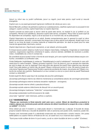 (jocuri cu roluri sau cu juc`rii sofisticate, jocuri cu reguli), jocul este pentru copil surs` [i resurs`
energetic`.
Copilul care nu se joac` genereaz` ngrijorare indiferent de vârsta pe care o are.
Daniel Marcelli, profesor de psihiatria copilului [i a adolescentului, clasific` copilul care nu se joac` n trei
categorii: copilul cuminte, copilul hipermatur [i copilul deprimat.
Copilul cuminte se joac` pu]in [i atunci când se joac` este serios, se implic` n joc [i prefer` un joc
competitiv. P`rin]ii sunt satisf`cu]i, deoarece copilul este serios, competitiv. Riscul este ca acest copil s`
fie dependent de competi]ie, reguli [i s` se epuizeze la un moment dat, s` se pr`bu[easc`.
Copilul hipermatur se comport` ca un adult. Aceste comportamente apar n general la copiii ai c`ror
p`rin]i sunt bolnavi, alcoolici, consumatori de droguri sau ai c`ror p`rin]i sunt separa]i. Ace[ti copii nu se
joac`, nu au timp de joac`, ei preiau treburile [i ndatoririle p`rin]ilor. Iar dac` se joac` jocul lor este
marcat de agresivitate, dominare, control.
Copilul deprimat are o figur` pu]in expresiv`, un aer absent, privirea goal`.
|n timpul jocului putem observa multe lucruri despre maturitatea, inteligen]a, imagina]ia [i creativitatea
copilului, organizarea cognitiv`, orientarea n spa]iu, volumul aten]iei, abilit`]ile de rezolvare a proble-
melor, modalit`]ile de a intra n contact etc.
Se consider` c` jocul poate fi chiar o form` de auto-terapie, prin care copilul lucreaz` adesea asupra con-
fuziilor, anxiet`]ilor [i conflictelor sale.
Violet Oaklander mp`rt`[e[te n cartea sa “Gestaltterapia la copil [i adolescent” manierele n care utili-
zeaz` jocul n cadrul terapiei. “Observ procesul copilului. Cum se joaca el, cum se apropie de materiale,
pe care le alege, pe care le respinge? Care este stilul s`u general de joac`? Este organizat sau dezorga-
nizat? Care este pattern-ul (stilul) s`u de joac`? Observ con]inutul jocului n sine. Se joac` el dup` anu-
mite teme? Agresiunea? |ngrijorarea? Exist` o seam` de accidente de ma[ini, de avioane etc? Observ mo-
durile de contact ale copilului. Realizeaz` el un bun contact cu sine [i cu jocul când se joac`? Realizeaz`
contact cu obiectele? “
Exist` dup` Eric Berne [ase tipuri de avantaje ale jocurilor psihologice:
avantaje psihologice interne (se refer` la men]inerea [i consolidarea setului de convingeri personale);
avantaje psihologice externe (evitarea situa]iilor nepl`cute – anxiogene);
avantaje sociale interne (ofer` o pseudocivilizare);
avantaje sociale externe (ofer` teme de discu]ii ntr-un anumit grup);
avantaje biologice (realizarea “nt`ririlor” comportamentale);
avantaje existen]iale (confirm` scenariul de via]`).
Jocul este “oglinda” vie]ii interioare, psihice a copilului.
2.2.7 MARIONETELE
“P`pu[a sau marioneta ia fiin]` datorit` vie]ii celui care o anim`. Obiect de identificare proiectiv` la
origine, p`pu[a sau marioneta poate asimila valoarea de obiect tranzi]ional cu scopul de a crea o rela]ie
cu cel`lalt” (C.Duflot).
Orice obiect pe care l investim cu via]` poate deveni o marionet` sau o p`pu[`. O bucat` de cârp`,
propria noastr` mân` sau o bucat` de plastelin`: iat` un personaj care poate vorbi, reac]iona, poate tr`i.
Crearea unei marionete poate fi o adev`rat` construc]ie sau reconstruc]ie a sinelui interior. Am putea
astfel p`stra viu copilul interior al fiec`ruia din noi, iar acest lucru nu e rezervat doar copiilor.
“Sunt prea multe suflete de lemn n jurul nostru, ca s` nu iubim buc`]ile de lemn cu suflet” (Cocteau).
GHID
DE BUNE PRACTICI
18 Partea a II-a
 