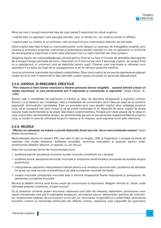 Rolul pe care l ocup` marioneta fa]a de copil poate fi examinat din dou` unghiuri:
• copilul este un spectator care percepe senza]ii, care, la rândul lor, vor implica emo]ii [i reflec]ii;
• copilul este un creator [i un animator care se exprim` prin intermediul teatrului de anima]ie.
Când copilul este fa]` n fa]` cu marioneta putem vorbi despre un exerci]iu de mbog`]ire creativ`, prin
crearea [i animarea propriilor marionete [i prezentarea acestei realiz`ri nu ntr-un spectacol, ci ca form`
de recompens` [i exprimare a lumii sale interioare ntr-un cadru familial sau ntre prieteni.
Alegerea tipului de marionet`/p`pu[` utilizat` pentru final se va face n func]ie de abilit`]ile descoperite
de-a lungul ntregii perioade de lucru. Important va fi drumul pe care l parcurge copilul, iar scopul final
nu e spectacolul, ci universul care se deschide pentru copil. Crearea unei marionete [i relizarea unui
spectacol l va ajuta pe copil s` se autoaprecieze [i s` i[i rafineze gusturile estetice.
Jocul [i animarea marionetei stimuleaz` creativitatea. Doar când copilul [i va asuma apartenen]a p`pu[ii
create de el [i care l reprezint` n fa]a celorlal]i, putem spune c` exist` un personaj p`pu[`-copil.
2.2.8. DANSUL {I MI{CAREA CREATIV~
“Prin mi[care [i dans lumea interioar` a fiec`rei persoane devine tangibil`… aceast` tehnic` creaz` un
mediu securizant, n care sentimentele pot fi exprimate [i comunicate n siguran]`” (dup` Payne, H.,
1988).
Dansul este o modalitate de exprimare a tr`irilor [i, deci, de abordare terapeutic` a copilului victim`.
Dansul, ca [i desenul sau modelajul, este o modalitate de comunicare care-l face pe copil s` se simt` n
siguran]`, diminuându-i anxietatea. Este un procedeu prin care ajut`m copilul s`-[i recâ[tige propriul
corp, s`-[i cunoasc` mai bine corpul [i s` se simt` confortabil n el. Absorbit de dans, copilul [i poate
expune toate sentimentele [i [i poate l`sa libere resentimentele. Terapia prin dans pleac` de la ideea n
care corpul este reprezentarea sinelui, iar sentimentele pe care le are persoana respectiv` fa]` de propriul
corp, [i modul n care [i utilizeaz` corpul n repaus [i n mi[care, sunt expresia lumii sale interioare.
2.2.9. MUZICA
“Muzica ne relaxeaz`, ne induce o aumit` dispozi]ie (bun` sau rea), d` un sens existen]ei noastre” (Ioan
Bradu Iamandescu).
Muzicoterapia devine n secolul XIX, mai ales n ]`ri ca Anglia, USA [i Argentina, o terapie ce tinde s`
realizeze mai multe obiective: sc`derea anxiet`]ii, revenirea intereselor [i gustului pentru via]`,
ameliorarea rela]iilor afective, n special, cu cei din jur.
Cele mai cunoscute forme de muzicoterapie sunt:
audierea pasiv`: ascultarea anumitor buc`]i muzicale constituite ca o terapie;
audierea activ`: ascultarea de buc`]i muzicale [i analizarea sentimentelor provocate de acestea asupra
pacientului;
interpretarea: pacientul interpreteaz` melodii pentru a-[i ameliora anumite st`ri, probleme de s`n`tate
(n acest caz este nevoie ca beneficiarul s` aib` cuno[tin]e muzicale de baz`);
crea]ia muzical`: compozi]ia muzical` este o tehnic` terapeutic` foarte important` [i presupune, de
asemenea cuno[tin]e muzicale.
Muzica [i b`t`ile ritmice sunt forme vechi de comunicare [i exprimare. Wagner afirm` c` “acolo unde
sfâr[e[te puterea cuvântului, ncepe muzica”.
Ca [i obiective urm`rite putem enumera: realizarea unei st`ri de relaxare, destindere, provocarea unor
reac]ii emo]ionale care pot fi exploatate terapeutic, stimularea tuturor elementelor pozitive ale individu-
lui, ameliorarea rela]iilor de comunicare cu cei din jur, stimularea imagina]iei [i a creativit`]ii, stimularea
func]iilor motorii [i senzoriale diminuate din diferite motive, realizarea unei capacit`]i de exprimare
TEHNICI
CREATIVE
19Tehnicile creative
 