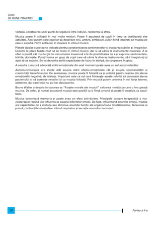 verbal`, construirea unor pun]i de leg`tur` ntre indivizi, rezisten]a la stres.
Muzica poate fi utilizat` n mai multe moduri. Poate fi ascultat` de copil n timp ce desf`[oar` alte
activit`]i. Apoi putem cere copiilor s` deseneze linii, umbre, simboluri, culori fiind inspira]i de muzica pe
care o ascult`. Pot fi antrena]i n mi[care n ritmul muzicii.
Piesele clasice sunt foarte indicate pentru con[tientizarea sentimentelor [i evocarea st`rilor [i imaginilor.
Copiilor le place foarte mult s` se mi[te n ritmul muzicii, dar [i s` cânte la instrumente muzicale. A le
oferi o palet` cât mai larg` de instrumente nseamn` a le da posibilitatea de a-[i exprima sentimentele,
tr`irile, dorin]ele. Pute]i forma un grup de copii care s` cânte la diverse instrumente, s`-i nregistra]i [i
apoi s` se asculte. Se va dezvolta astfel capacitatea de lucru n echip`, de cooperare n grup.
A asculta o muzic` adecvat` st`rii emo]ionale din acel moment poate avea un rol autovindec`tor.
Automuzicoterapia are efecte atât asupra st`rii afectiv-emo]ionale cât [i asupra spontaneit`]ii [i
creativit`]ii beneficiarului. De asemenea, muzica poate fi folosit` ca [i antidot pentru ie[irea din starea
emo]ional` negativ`, de triste]e. Important este ca cel care folose[te aceste tehnici c` cunoasc` starea
pacientului [i s` coreleze nevoile lui cu muzica folosit`. Prin muzic` putem antrena n noi for]e latente,
existente, dar care nc` nu au fost descoperite.
Bruno Walter a descris n lucrarea sa “For]ele morale ale muzicii” valoarea moral` pe care o ntrupeaz`
muzica. De altfel, [i numai ascultând muzic` este posibil ca o fiin]` uman` s` poat` fi creativ`, ca ascul-
t`tor.
Muzica stimuleaz` memoria [i poate avea un efect anti-durere. Principala valoare terapeutic` a mu-
zicoterapiei rezult` din influen]a sa asupra diferitelor emo]ii. De fapt, influen]ând anumite emo]ii, muzica
are capacitatea de a stimula sau diminua anumite func]ii ale organismului (metabolismul, tensiunea [i
pulsul, contrac]iile musculare, ritmul respirator [i secre]ia anumitor hormoni).
GHID
DE BUNE PRACTICI
20 Partea a II-a
 