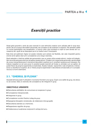 21
Acest ghid prezint` o serie de zece exerci]ii n care tehnicile creative sunt utilizate atât n scop tera-
peutic cât [i n scopul dezvolt`rii personale, de cuno[tere [i de sus]inere a copilului. Ne adres`m astfel
nu numai psihologilor sau terapeu]ilor, ci tuturor celor care lucreaz` cu copiii [i care doresc s`-i cu-
noasc` [i s`-i ajute s` se descopere pe ei [i mediul care i nconjoar`.
Este bine s` subliniem faptul c` aceste metode sunt extrem de flexibile, dar este imposibil pentru
oricine s` le aplice doar prin cunoa[terea unui singur exerci]iu.
Dac` select`m o list` de calit`]i ale persoanelor care ar putea utiliza aceste tehnici, risc`m s` ndep`r-
t`m anumite persoane dornice s` aplice aceste tehnici. Credem c` o experien]` personal`, aprofundat`
de cursuri de perfec]ionare n domeniul dezvolt`rii copilului [i al consilierii acestuia sunt necesare. Nu
trebuie neap`rat ca cel care pune n practic` aceste exerci]ii s` nve]e cu stricte]e cum se aplic`, v`
pute]i folosi de propria experien]` [i creativitate. Aceste metode reprezint` o cale simpl` de a interac-
]iona cu beneficirul (copilul), de a-i folosi propria experien]` n dezvoltarea emo]ional` [i n cunoa[te-
rea sa [i a lumii exterioare.
3.1. “GHEMUL {I PLOAIA”
Aceast` tehnic` poate fi utilizat` n momentul form`rii unui grup. Copiii unui astfel de grup, de obicei,
nu se cunosc. Este un exerci]iu de cunoa[tere [i de integrare n grup.
OBIECTIVELE URM~RITE
Dezvoltarea abilit`]ilor de comunicare [i cooperare n grup;
Cunoa[terea interpersonal`;
Integrarea n grup;
Cunoa[terea numelui fiec`rui coleg de grup;
Spargerea blocajelor emo]ionale, de rela]ionare intra-grupal`;
Dezvoltarea aten]iei [i a memoriei;
Respectarea regulilor de grup;
Colaborarea [i sus]inerea reciproc` n echipa de lucru.
PARTEA a III-a
Exerci]ii practice
 