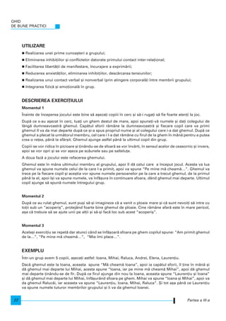 GHID
DE BUNE PRACTICI
22
UTILIZARE
Realizarea unei prime cunoa[teri a grupului;
Eliminarea inhibi]iilor [i conflictelor datorate primului contact inter-rela]ional;
Facilitarea libert`]ii de manifestare, ncurajare a exprim`rii;
Reducerea anxiet`]ilor, eliminarea inhibi]iilor, desc`rcarea tensiunilor;
Realizarea unui contact verbal [i nonverbal (prin atingere corporal`) ntre membrii grupului;
Integrarea fizic` [i emo]ional` n grup.
DESCRIEREA EXERCI}IULUI
Momentul 1
|nainte de nceperea jocului este bine s` a[eza]i copiii n cerc [i s`-i ruga]i s` fie foarte aten]i la joc.
Dup` ce s-au a[ezat n cerc, lua]i un ghem destul de mare, apoi spune]i-v` numele [i da]i colegului de
lâng` dumneavoastr` ghemul. Cap`tul sforii r`mâne la dumneavoastr` [i fiecare copil care va primi
ghemul l va da mai departe dup` ce [i-a spus propriul nume [i al colegului care i-a dat ghemul. Dup` ce
ghemul a plecat la urm`torul membru, cel care i l-a dat r`mâne cu firul de la ghem n mân` pentru a putea
crea o re]ea, pân` la sfâr[it. Ghemul ajunge astfel pân` la ultimul copil din grup.
Copiii se vor ridica n picioare [i ]inându-se de sfoar` se vor nvârti, n sensul acelor de ceasornic [i invers,
apoi se vor opri [i se vor a[eza pe sc`unele sau pe saltelu]e.
A doua faz` a jocului este refacerea ghemului.
Ghemul este n mâna ultimului membru al grupului, apoi l d` celui care a nceput jocul. Acesta va lua
ghemul va spune numele celui de la care l-a primit, apoi va spune “Pe mine m` cheam`…”. Ghemul va
trece pe la fiecare copil [i ace[tia vor spune numele persoanelor pe la care a trecut ghemul, de la primul
pân` la el, apoi [i va spune numele, va nf`[ura n continuare sfoara, dând ghemul mai departe. Ultimul
copil ajunge s` spun` numele ntregului grup.
Momentul 2
Dup` ce au rulat ghemul, sunt pu[i s`-[i imagineze c` a venit o ploaie mare [i c` sunt nevoi]i s` intre cu
to]ii sub un “acoperi[”, protejând foarte bine ghemul de ploaie. Cine r`mâne afar` este n mare pericol,
a[a c` trebuie s` se ajute unii pe al]ii [i s`-[i fac` loc sub acest “acoperi[”.
Momentul 3
Acela[i exerci]iu se repet` dar atunci când se nf`[oar` sfoara pe ghem copilul spune: “Am primit ghemul
de la…”, “Pe mine m` cheam`…”, “Mie mi place…”.
EXEMPLU
|ntr-un grup avem 5 copiii, a[eza]i astfel: Ioana, Mihai, Raluca, Andrei, Elena, Lauren]iu.
Dac` ghemul este la Ioana, aceasta spune “M` cheam` Ioana”, apoi ia cap`tul sforii, l ]ine n mân` [i
d` ghemul mai departe lui Mihai, acesta spune “Ioana, iar pe mine m` cheam` Mihai”, apoi d` ghemul
mai departe ]inându-se de fir. Dup` ce firul ajunge din nou la Ioana, aceasta spune “Lauren]iu [i Ioana”
[i d` ghemul mai departe lui Mihai, nf`[urând sfoara pe ghem. Mihai va spune “Ioana [i Mihai”, apoi va
da ghemul Raluc`i, iar aceasta va spune “Lauren]iu, Ioana, Mihai, Raluca”. {i tot a[a pân` ce Lauren]iu
va spune numele tuturor membrilor grupului [i i va da ghemul Ioanei.
Partea a III-a
 