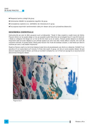 Respectul pentru colegii de grup;
Antrenarea r`bd`rii [i acceptarea regulilor de grup;
Cunoa[terea copilului [i a abilit`]ilor de interac]iune n grup;
|ncurajarea exprim`rii sentimentelor atât prin desen cât [i prin povestirea desenului.
DESCRIEREA EXERCI}IULUI
Instruc]iunile pe care le d`m grupului sunt urm`toarele: ”Ave]i n fa]a voastr` o coal` mare de hârtie.
Fiecare dintre voi [i poate alege un loc pe aceast` coal`. Este bine s` v` alege]i locul n a[a fel ncât s`-
i l`sa]i [i colegului de lâng` voi un loc la fel de mare ca [i al vostru. Fiecare poate desena ce dore[te.
Important este s` ave]i r`bdare [i s` utiliza]i spa]iul pe care l-a]i ales. Ave]i al`turi culorile, trei cutii de
creioane colorate, le pute]i folosi. Dac` ave]i nevoie mai mul]i de aceea[i culoare, o ve]i folosi pe rând n
ordinea pe care o ve]i stabili mpreun`.”
Dup` ce fiecare copil [i-a terminat desenul este bine s` povesteasc`, pe rând ce a desenat. Ceilal]i l vor
asculta [i l vor ajuta dac` va fi nevoie. |n final, to]i copiii, n grup, vor da un nume acestui desen. |[i pot
denumi separat propriul desen, scriindu-[i numele n dreptul lui, iar n final vor ajunge la un acord privind
denumirea ntregului desen.
GHID
DE BUNE PRACTICI
24 Partea a III-a
Figura 3.2.1
 