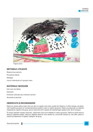 METODELE UTILIZATE
Desenul sau pictura
Povestirea liber`
Dialogul
Lucrul individual [i n grupul mare
MATERIALE NECESARE
Coli mari de hârtie
Cartoane
Creioane colorate sau creioane carioca
Acuarele [i pensule
OBSERVA}II {I RECOMAND~RI
Dac` vor exista câ]iva copii care vor dori un spa]iu mai mare, pute]i s`-i l`sa]i [i, n felul acesta, s` obser-
va]i reac]iile grupului [i comportamentul acestor copii n cadrul grupului. Dac` v` propune]i ca obiectiv
respectarea regulior de grup, atunci este bine s` i ajuta]i s` mpart` egal spa]iul colii, de la nceput.
|n timpul aplic`rii acestui exerci]iu observ`m care sunt rela]iile n cadrul grupului. Dac` se ajut` ntre ei,
dac`-[i respect` colegii, dac` au r`bdare pân` le vine rândul la o anumit` culoare [i, mai ales, dac` n-
cearc` s` deseneze n spa]iul colegilor de grup.
TEHNICI
CREATIVE
25Exerci]ii practice
Figura 3.2.2
 