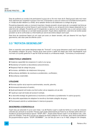 Este de preferat ca num`rul de participan]i la grup s` nu fie mai mare de 8. Dac` grupul este mai mare
de 8, este bine s`-i mp`r]i]i n grupuri mai mici. Creioanele cu care vor colora vor fi limitate tocmai pentru
a-i nv`]a s` aib` r`bdare cu ceila]i, s`-[i a[tepte rândul [i s` colaboreze cu colegii de grup.
Povestirea desenelor este un moment important. Aceste povestiri v` pot ajuta s`-i cunoa[te]i mai bine pe
copii [i s` observa]i ce simte fiecare n acel moment. Dac` nu vor s` spun` nimic despre desenele lor nu
este bine s`-i obliga]i. Povestirile pot fi nregistrate cu ajutorul unui reportofon sau a unei camere video
sau pute]i s` v` nota]i pe un carne]el aceste povestiri. Dup` câteva s`pt`mâni, este bine s` reciti]i aceste
povestiri [i s` le confrunta]i cu informa]iile pe care le-a]i strâns despre acel copil.
Este bine de men]ionat faptul c` unii copii pot avea un desen tematic, al]ii pot desena linii sau figuri
geometrice, al]ii doar pete de diferite culori.
3.3 “ROTA}IA DESENELOR”
Este un exerci]iu care poate declan[a etapa de “furtun`” a unui grup deoarece copiii pot fi nemul]umi]i
de presta]ia colegilor de grup. Fiecare grup trece printr-o astfel de etap` a[a ncât manifest`rile sunt
normale [i le pute]i gestiona n a[a fel ncât s` trece]i la urm`toarea etap`, “normarea [i func]ionarea”.
OBIECTIVELE URM~RITE
Cre[terea capacit`]ii de cooperare n cadrul unui grup;
Rezisten]a la frustr`ri [i dezvoltarea autocontrolului;
Respectul fa]` de colegii de grup;
Formarea abilit`]ilor de rela]ionare intra-grup;
Dezvoltarea abilit`]ilor de rezolvare a problemelor, conflictelor;
Dezvoltarea creativit`]ii.
UTILIZARE
Permite copiilor s`-[i exprime sentimentele, nevoile, p`rerile;
Antreneaz` toleran]a la frustr`ri;
Ajut` participan]ii s` nve]e unul de la altul, s` se respecte unii pe al]ii;
|i ajut` pe copii s` nve]e s` lucreze n echip`;
Le dezvolt` strategii de gestionare [i rezolvare a conflictelor [i problemelor n cadrul grupului;
Le dezvolt` capacitatea de adaptare la nevoile [i dorin]ele colegilor de grup;
Promoveaz` valorile [i solidaritatea n interiorul grupului.
DESCRIEREA EXERCI}IULUI
Copiii stau pe sc`unele n jurul unei mese. I se d` fiec`rui copil o coal` de hârtie [i o cutie de creioane
colorate sau pensule [i acuarele. Fiecare copil poate desena/picta pe foaia lui ce dore[te pân` când con-
duc`torul grupului/animatorul spune “STOP JOC!”. Dup` aceea fiecare copil i va da desenul s`u, cole-
gului din dreapta. Timp de 5 minute vor desena pe foaia colegului lor ce doresc, apoi când conduc`torul
de grup/animatorul spune “STOP! SCHIMB~!”, vor da foia pe care o au n fa]`, colegului din dreapta.
GHID
DE BUNE PRACTICI
26 Partea a III-a
 