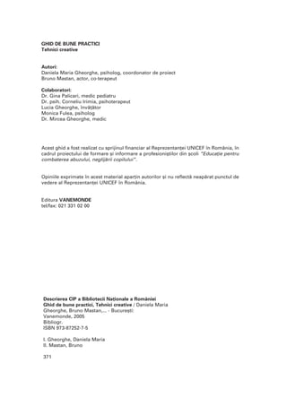 Descrierea CIP a Bibliotecii Na]ionale a României
Ghid de bune practici, Tehnici creative / Daniela Maria
Gheorghe, Bruno Mastan,... - Bucure[ti:
Vanemonde, 2005
Bibliogr.
ISBN 973-87252-7-5
I. Gheorghe, Daniela Maria
II. Mastan, Bruno
371
GHID DE BUNE PRACTICI
Tehnici creative
Autori:
Daniela Maria Gheorghe, psiholog, coordonator de proiect
Bruno Mastan, actor, co-terapeut
Colaboratori:
Dr. Gina Palicari, medic pediatru
Dr. psih. Corneliu Irimia, psihoterapeut
Lucia Gheorghe, înv`]`tor
Monica Fulea, psiholog
Dr. Mircea Gheorghe, medic
Acest ghid a fost realizat cu sprijinul financiar al Reprezentan]ei UNICEF în România, în
cadrul proiectului de formare [i informare a profesioni[tilor din [coli “Educa]ie pentru
combaterea abuzului, neglij`rii copilului”.
Opiniile exprimate în acest material apar]in autorilor [i nu reflect` neap`rat punctul de
vedere al Reprezentan]ei UNICEF în România.
Editura VANEMONDE
tel/fax: 021 331 02 00
 