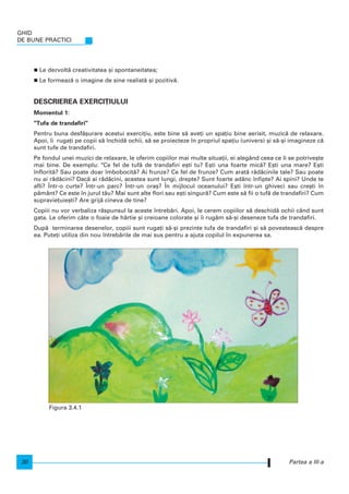 Le dezvolt` creativitatea [i spontaneitatea;
Le formeaz` o imagine de sine realist` [i pozitiv`.
DESCRIEREA EXERCI}IULUI
Momentul 1:
"Tufa de trandafiri"
Pentru buna desf`[urare acestui exerci]iu, este bine s` ave]i un spa]iu bine aerisit, muzic` de relaxare.
Apoi, i ruga]i pe copii s` nchid` ochii, s` se proiecteze n propriul spa]iu (univers) [i s`-[i imagineze c`
sunt tufe de trandafiri.
Pe fondul unei muzici de relaxare, le oferim copiilor mai multe situa]ii, ei alegând ceea ce li se potrive[te
mai bine. De exemplu: "Ce fel de tuf` de trandafiri e[ti tu? E[ti una foarte mic`? E[ti una mare? E[ti
nflorit`? Sau poate doar mbobocit`? Ai frunze? Ce fel de frunze? Cum arat` r`d`cinile tale? Sau poate
nu ai r`d`cini? Dac` ai r`d`cini, acestea sunt lungi, drepte? Sunt foarte adânc nfipte? Ai spini? Unde te
afli? |ntr-o curte? |ntr-un parc? |ntr-un ora[? |n mijlocul oceanului? E[ti ntr-un ghiveci sau cre[ti n
p`mânt? Ce este n jurul t`u? Mai sunt alte flori sau e[ti singur`? Cum este s` fii o tuf` de trandafiri? Cum
supravie]uie[ti? Are grij` cineva de tine?
Copiii nu vor verbaliza r`spunsul la aceste ntreb`ri. Apoi, le cerem copiilor s` deschid` ochii când sunt
gata. Le oferim câte o foaie de hârtie [i creioane colorate [i i rug`m s`-[i deseneze tufa de trandafiri.
Dup` terminarea desenelor, copiii sunt ruga]i s`-[i prezinte tufa de trandafiri [i s` povesteasc` despre
ea. Pute]i utiliza din nou ntreb`rile de mai sus pentru a ajuta copilul n expunerea sa.
GHID
DE BUNE PRACTICI
30 Partea a III-a
Figura 3.4.1
 