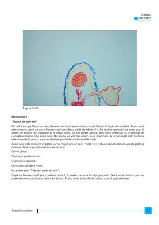 Momentul 2
“Scutul de ap`rare”
Pe tabl` sau pe flip-chart ve]i desena un scut (aseman`tor cu cel folosit n lupte de solda]i). Acest scut
este desenat apoi de c`tre fiecare copil pe câte o coal` de hârtie A4. Se explic` grupului c` acest scut i
ap`ra pe solda]i de du[mani [i le salva via]a. Ca s`-l poat` utiliza, erau bine antrena]i [i n special [i
cuno[teau foarte bine acest scut. De aceea, ce vor face acum, este important. A te cunoa[te cât mai bine
este important pentru a putea dep`[i greut`]ile [i obstacolele vie]ii.
Acest scut este mp`r]it n patru, iar n mijloc are un cerc, “]inta”. Ei trebuie s` completeze aceste p`r]i [i
mijlocul. Iat` ce pute]i scrie n cele 4 p`r]i:
Ce-mi place.
Cine sunt prietenii mei.
O amintire pl`cut`.
Care sunt calit`]ile mele.
|n centru este “Talentul meu ascuns”.
Dup` ce fiecare copil [i-a construit scutul, l poate prezenta n fa]a grupului. Dac` unul dintre copii nu
poate desena scutul este bine s`-l ajuta]i. Pute]i chiar s` le oferi]i tuturor scutul gata desenat.
TEHNICI
CREATIVE
31Exerci]ii practice
Figura 3.4.2
 