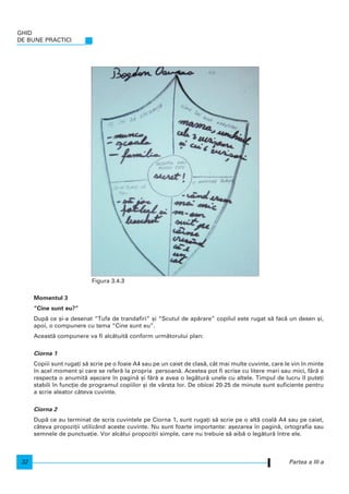 Momentul 3
“Cine sunt eu?”
Dup` ce [i-a desenat “Tufa de trandafiri” [i “Scutul de ap`rare” copilul este rugat s` fac` un desen [i,
apoi, o compunere cu tema “Cine sunt eu”.
Aceast` compunere va fi alc`tuit` conform urm`torului plan:
Ciorna 1
Copiii sunt ruga]i s` scrie pe o foaie A4 sau pe un caiet de clas`, cât mai multe cuvinte, care le vin n minte
n acel moment [i care se refer` la propria persoan`. Acestea pot fi scrise cu litere mari sau mici, f`r` a
respecta o anumit` a[ezare n pagin` [i f`r` a avea o leg`tur` unele cu altele. Timpul de lucru l pute]i
stabili n func]ie de programul copiilor [i de vârsta lor. De obicei 20-25 de minute sunt suficiente pentru
a scrie aleator câteva cuvinte.
Ciorna 2
Dup` ce au terminat de scris cuvintele pe Ciorna 1, sunt ruga]i s` scrie pe o alt` coal` A4 sau pe caiet,
câteva propozi]ii utilizând aceste cuvinte. Nu sunt foarte importante: a[ezarea n pagin`, ortografia sau
semnele de punctua]ie. Vor alc`tui propozi]ii simple, care nu trebuie s` aib` o leg`tur` ntre ele.
GHID
DE BUNE PRACTICI
32 Partea a III-a
Figura 3.4.3
 
