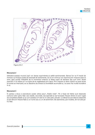 Momentul 2
Utilizând aceea[i muzic` copii vor dansa exprimându-[i astfel sentimentele. Dansul lor va fi nso]it de
mimic`. La nceput pute]i da exemple de sentimente, iar ei vor mima [i vor exprima prin mi[care ceea ce
simt, apoi pune]i melodiile de la momentul anterior [i l`sa]i copiii s` danseze a[a cum simt. Acest
exerci]iu i va relaxa [i i va ajuta s` se reg`seasc` prin dans. Prin mi[care [i dans copilul va avea acces
la lumea sa interioar`, se va desc`rca de stresul [i anxiet`]ile acumulate [i, va avea mai mult` ncredere
n el.
Momentul 3
|n partea a doua a exerci]iului pute]i utiliza jocul „Fe]ele mele”. Pe o foaie de hârtie sunt desenate
conturul celor patru fe]e: cea vesel`, cea trist`, cea speriat` [i cea furioas`. Fiecare dintre ei sunt ruga]i
s` completeze fe]ele ca [i cum acestea ar fi ale lor n cele patru situa]ii. La sfâr[it [i pot descrie desenele
[i pot denumi fiecare fa]` cu un nume sau cu un alt sentiment. De asemenea, pot modela, din lut cele pa-
tru fe]e.
TEHNICI
CREATIVE
35Exerci]ii practice
Figura 3.5.1
 