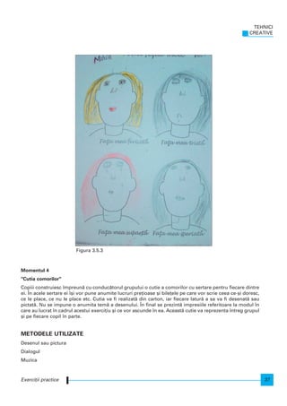 Momentul 4
"Cutia comorilor"
Copiii construiesc mpreun` cu conduc`torul grupului o cutie a comorilor cu sertare pentru fiecare dintre
ei. |n acele sertare ei [i vor pune anumite lucruri pre]ioase [i bile]ele pe care vor scrie ceea ce-[i doresc,
ce le place, ce nu le place etc. Cutia va fi realizat` din carton, iar fiecare latur` a sa va fi desenat` sau
pictat`. Nu se impune o anumita tem` a desenului. |n final se prezint` impresiile referitoare la modul n
care au lucrat n cadrul acestui exerci]iu [i ce vor ascunde n ea. Aceast` cutie va reprezenta ntreg grupul
[i pe fiecare copil n parte.
METODELE UTILIZATE
Desenul sau pictura
Dialogul
Muzica
TEHNICI
CREATIVE
37Exerci]ii practice
Figura 3.5.3
 