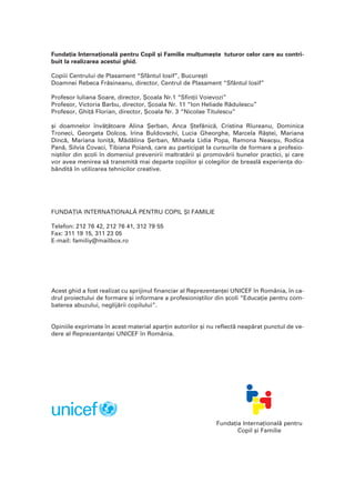 Funda]ia Interna]ional` pentru Copil [i Familie mul]ume[te tuturor celor care au contri-
buit la realizarea acestui ghid.
Copiii Centrului de Plasament “Sfântul Iosif”, Bucure[ti
Doamnei Rebeca Fr`sineanu, director, Centrul de Plasament “Sfântul Iosif”
Profesor Iuliana Soare, director, {coala Nr.1 “Sfin]ii Voievozi”
Profesor, Victoria Barbu, director, {coala Nr. 11 “Ion Heliade R`dulescu”
Profesor, Ghi]` Florian, director, {coala Nr. 3 “Nicolae Titulescu”
[i doamnelor înv`]`toare Alina {erban, Anca {tef`nic`, Cristina Rîureanu, Dominica
Troneci, Georgeta Dolco[, Irina Buldovschi, Lucia Gheorghe, Marcela Râ[tei, Mariana
Dinc`, Mariana Ioni]`, M`d`lina {erban, Mihaela Lidia Popa, Ramona Neac[u, Rodica
Pan`, Silvia Covaci, Tibiana Poian`, care au participat la cursurile de formare a profesio-
ni[tilor din [coli în domeniul prevenirii maltrat`rii [i promov`rii bunelor practici, [i care
vor avea menirea s` transmit` mai departe copiilor [i colegilor de breasl` experien]a do-
bândit` în utilizarea tehnicilor creative.
FUNDA}IA INTERNA}IONAL~ PENTRU COPIL {I FAMILIE
Telefon: 212 76 42, 212 76 41, 312 79 55
Fax: 311 19 15, 311 23 05
E-mail: familiy@mailbox.ro
Acest ghid a fost realizat cu sprijinul financiar al Reprezentan]ei UNICEF în România, în ca-
drul proiectului de formare [i informare a profesioni[tilor din [coli “Educa]ie pentru com-
baterea abuzului, neglij`rii copilului”.
Opiniile exprimate în acest material apar]in autorilor [i nu reflect` neap`rat punctul de ve-
dere al Reprezentan]ei UNICEF în România.
Funda]ia Interna]ional` pentru
Copil [i Familie
 