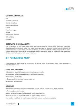MATERIALE NECESARE
Lut
Acuarele [i pensule
Cutii de filme foto
Resturi de materiale
Carton
Scotch sau capse
Sfoar`
Instrumente muzicale
Coli de hârtie
Cartoane
OBSERVA}II {I RECOMAND~RI
Este un exerci]iu n care pute]i folosi toate resturile de materiale r`mase de la activit`]ile anterioare.
Ora[ul poate fi construit din orice. Este foarte important ca ei s` g`seasc` moduri cât mai originale de
construire a ora[ului, s`-i dea o denumire, o utilizare, s` investeasc` toate simbolurile prezente cu roluri.
|n jocul de rol [i pot exprima clar propriile p`reri despre acest ora[. Acest joc antreneaz` atât imagina]ia,
cât [i expresivitatea [i, mai ales lucrul n echip`.
3.7. “UNIVERSUL MEU”
Imaginarea unui spa]iu propriu, cunoa[terea de sine [i stima de sine sunt foarte importante pentru
dezvoltarea copilului.
OBIECTIVELE URM~RITE
Dezvoltarea capacit`]ii de exprimare verbal` [i nonverbal`;
Formarea [i perfec]ionarea abilit`]ii [i dexterit`]ii manuale;
Dezvoltarea creativit`]ii;
Cre[terea stimei de sine [i autocunoa[terea;
Facilitarea spontaneit`]ii.
UTILIZARE
Permite copiilor s`-[i exprime sentimentele, nevoile, tr`irile, p`rerile, curiozit`]ile, opiniile;
Antreneaz` munca n grup;
Ajut` participan]ii s` se cunoasc` pe ei [i pe colegii de grup;
|i ajut` pe copii s` se proiecteze ntr-un spa]iu [i timp propriu;
Le ofer` o modalitate de exprimare a sinelui prin crearea unui univers propriu;
TEHNICI
CREATIVE
41Exerci]ii practice
 