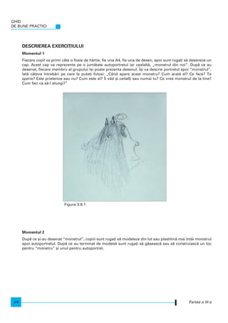 DESCRIEREA EXERCI}IULUI
Momentul 1
Fiecare copil va primi câte o foaie de hârtie, fie una A4, fie una de desen, apoi sunt ruga]i s` deseneze un
cap. Acest cap va reprezenta pe o jum`tate autoportretul iar cealalt`, „monstrul din noi”. Dup` ce au
desenat, fiecare membru al grupului [i poate prezenta desenul. |[i va descrie portretul apoi “monstrul”.
Iat` câteva ntreb`ri pe care le pute]i folosi: „Când apare acest monstru? Cum arat` el? Ce face? Te
sperie? Este prietenos sau nu? Cum este el? |l v`d [i ceilal]i sau numai tu? Ce vrea monstrul de la tine?
Cum faci ca s`-l alungi?”
Momentul 2
Dup` ce [i-au desenat “monstrul”, copiii sunt ruga]i s` modeleze din lut sau plastilin` mai ntâi monstrul
apoi autoportretul. Dup` ce au terminat de modelat sunt ruga]i s` g`seasc` sau s` construiasc` un loc
pentru “monstru” [i unul pentru autoportret.
GHID
DE BUNE PRACTICI
44 Partea a III-a
Figura 3.8.1
 