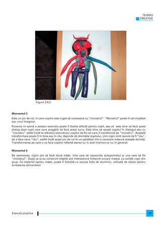 Momentul 3
Este un joc de rol, n care copilul este rugat s` vorbeasc` cu “monstrul”. “Monstrul” poate fi cel modelat
sau unul imaginar.
Punerea n scen` a acestui exerci]iu poate fi foarte dificil` pentru copil, a[a c` este bine s` fac` acest
dialog doar copii care sunt preg`ti]i s` fac` acest lucru. Este bine s` ajuta]i copilul n dialogul s`u cu
“monstru” astfel ncât la sfâr[itul exerci]iului copilul s` fie cel care l transform` pe “monstru”. Aceast`
transformare poate fi n bine sau n r`u, depinde de dorin]ele copilului. Unii copii simt nevoia de fi “r`u”,
de a face ceva “r`u”, astfel ncât acest joc de rol le va satisface ntr-o oarecare m`sur` aceast` dorin]`.
Transformarea pe care o va face copilul reflect` starea lui n acel moment [i nu n general.
Momentul 4
De asemenea, copiii pot s` fac` dou` m`[ti. Una care s` reprezinte autoportretul [i una care s` fie
“monstrul”. Dup` ce [i-au construit m`[tile pot interac]iona folosind oricare masc`, cu ceilal]i copii din
grup. Ca material pentru m`[ti, poate fi folosit` cu succes folia de aluminiu, utilizat` de obicei pentru
ambalarea alimentelor.
TEHNICI
CREATIVE
45Exerci]ii practice
Figura 3.8.2
 