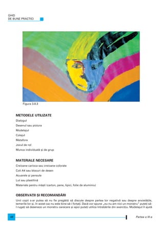 METODELE UTILIZATE
Dialogul
Desenul sau pictura
Modelajul
Colajul
Metafora
Jocul de rol
Munca individual` [i de grup
MATERIALE NECESARE
Creioane carioca sau creioane colorate
Coli A4 sau blocuri de desen
Acuarele [i pensule
Lut sau plastilin`
Materiale pentru m`[ti (carton, pene, lipici, folie de aluminiu)
OBSERVA}II {I RECOMAND~RI
Unii copii s-ar putea s` nu fie preg`ti]i s` discute despre partea lor negativ` sau despre anxiet`]ile,
temerile lor [i, n acest caz nu este bine s`-i for]a]i. Dac` vor spune „eu nu am nici un monstru” pute]i s`-
l ruga]i s` deseneze un monstru oarecare [i apoi pute]i utiliza ntreb`rile din exerci]iu. Modelajul l ajut`
GHID
DE BUNE PRACTICI
46 Partea a III-a
Figura 3.8.3
 