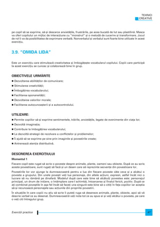 pe copil s` se exprime, s`-[i descarce anxiet`]ile, frustr`rile, pe acea bucat` de lut sau plastilin`. Masca
va oferi copilului un mijloc de interac]iune cu “monstrul” [i o metod` de cucerire [i transformare. Jocul
de rol i va da posibilitatea de exprimare verbal`. Nonverbalul [i verbalul sunt foarte bine utilizate n acest
exerci]iu.
3.9. “OMIDA LIDA”
Este un exerci]iu care stimuleaz` creativitatea [i mbog`]e[te vocabularul copilului. Copiii care particip`
la acest exerci]iu se cunosc [i colaboreaz` bine n grup.
OBIECTIVELE URM~RITE
Dezvoltarea abilit`]ilor de comunicare;
Stimularea creativit`]ii;
|mbog`]irea vocabularului;
Facilitarea sponaneit`]ii;
Dezvoltarea valorilor morale;
Facilitarea autocunoa[terii [i a autocontrolului.
UTILIZARE:
Permite copiilor s`-[i exprime sentimentele, tr`irile, anxiet`]ile, legate de evenimente din via]a lor;
Dezvolt` imagina]ia;
Contribuie la mbog`]irea vocabularului;
Le dezvolt` strategii de rezolvare a conflictelor [i problemelor;
|i ajut` s` se exprime pe sine prin imaginile [i povestirile create;
Antreneaz` aten]ia distributiv`.
DESCRIEREA EXERCI}IULUI
Momentul 1
Fiecare copil este rugat s` scrie o poveste despre animale, plante, oameni sau obiecte. Dup` ce au scris
aceste povestioare, sunt ruga]i s` fac` [i un desen care s` reprezinte secven]e din povestioara lor.
Povestirile lor vor ajunge la dumneavoastr` pentru a lua din fiecare poveste câte ceva [i a alc`tui o
poveste a grupului. Din unele pove[ti ve]i lua personaje, din altele ac]iuni, expresii, astfel ncât nici o
lucrare s` nu r`mân` pe dinafar`. Modelul dup` care este bine s` alc`tui]i povestea este: personajul
principal, un drum de ini]iere, o ntâmplare care-l schimb`, ntoarcerea [i finalul fericit, pozitiv. Dup` ce
a]i combinat pove[tile n a[a fel ncât s` face]i una singur` este bine s` o citi]i n fa]a copiilor iar ace[tia
s`-[i recunoasc` personajele sau ac]iunile din propriile povestiri.
|n situa]iile n care copiii nu [tiu s` scrie i pute]i ruga s` deseneze animale, plante, obiecte, apoi s` v`
descrie verbal ce au desenat. Dumneavoastr` ve]i nota tot ce au spus ei [i ve]i alc`tui o poveste, pe care
o ve]i citi ntregului grup.
TEHNICI
CREATIVE
47Exerci]ii practice
 