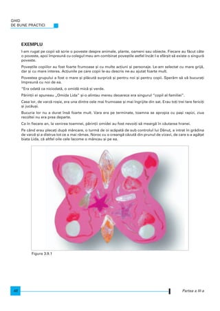 GHID
DE BUNE PRACTICI
48
EXEMPLU
I-am rugat pe copii s` scrie o poveste despre animale, plante, oameni sau obiecte. Fiecare au f`cut câte
o poveste, apoi mpreun` cu colegul meu am combinat pove[tile astfel ncât l-a sfâr[it s` existe o singur`
poveste.
Pove[tile copiilor au fost foarte frumoase [i cu multe ac]iuni [i personaje. Le-am selectat cu mare grij`,
dar [i cu mare interes. Ac]iunile pe care copii le-au descris ne-au ajutat foarte mult.
Povestea grupului a fost o mare [i pl`cut` surpriz` [i pentru noi [i pentru copii. Sper`m s` v` bucura]i
mpreun` cu noi de ea.
“Era odat` ca niciodat`, o omid` mic` [i verde.
P`rin]ii ei spuneau „Omida Lida” [i-o alintau mereu deoarece era singurul “copil al familiei”.
Casa lor, de varz` ro[ie, era una dintre cele mai frumoase [i mai ngrijite din sat. Erau to]i trei tare ferici]i
[i juc`u[i.
Bucuria lor nu a durat ns` foarte mult. Vara era pe terminate, toamna se apropia cu pa[i rapizi, ziua
recoltei nu era prea departe.
Ca n fiecare an, la venirea toamnei, p`rin]ii omidei au fost nevoi]i s` mearg` n c`utarea hranei.
Pe când erau pleca]i dup` mâncare, o turm` de oi sc`pat` de sub controlul lui D`nu], a intrat n gr`dina
de varz` [i a distrus tot ce a mai r`mas. Noroc cu o creang` c`zut` din prunul de vizavi, de care s-a ag`]at
biata Lida, c` altfel oile cele lacome o mâncau [i pe ea.
Partea a III-a
Figura 3.9.1
 