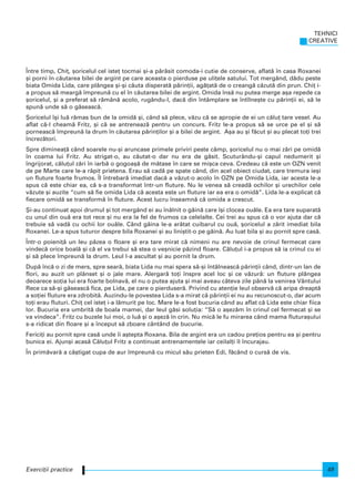 |ntre timp, Chi], [oricelul cel iste] tocmai [i-a p`r`sit comoda-i cutie de conserve, aflat` n casa Roxanei
[i porni n c`utarea bilei de argint pe care aceasta o pierduse pe uli]ele satului. Tot mergând, d`du peste
biata Omida Lida, care plângea [i-[i c`uta disperat` p`rin]ii, ag`]at` de o creang` c`zut` din prun. Chi] i-
a propus s` mearg` mpreun` cu el n c`utarea bilei de argint. Omida ns` nu putea merge a[a repede ca
[oricelul, [i a preferat s` r`mân` acolo, rugându-l, dac` din ntâmplare se ntlne[te cu p`rin]ii ei, s` le
spun` unde s` o g`seasc`.
{oricelul [i lu` r`mas bun de la omid` [i, când s` plece, v`zu c` se apropie de ei un c`lu] tare vesel. Au
aflat c`-l cheam` Fritz, [i c` se antreneaz` pentru un concurs. Fritz le-a propus s` se urce pe el [i s`
porneasc` mpreun` la drum n c`utarea p`rin]ilor [i a bilei de argint. A[a au [i f`cut [i au plecat to]i trei
ncrez`tori.
Spre diminea]` când soarele nu-[i aruncase primele priviri peste câmp, [oricelul nu o mai z`ri pe omid`
n coama lui Fritz. Au strigat-o, au c`utat-o dar nu era de g`sit. Scuturându-[i capul nedumerit [i
ngrijorat, c`lu]ul z`ri n iarb` o gogoa[` de m`tase n care se mi[ca ceva. Credeau c` este un OZN venit
de pe Marte care le-a r`pit prietena. Erau s` cad` pe spate când, din acel obiect ciudat, care tremura ie[i
un fluture foarte frumos. |l ntrebar` imediat dac` a v`zut-o acolo n OZN pe Omida Lida, iar acesta le-a
spus c` este chiar ea, c` s-a transformat ntr-un fluture. Nu le venea s` cread` ochilor [i urechilor cele
v`zute [i auzite “cum s` fie omida Lida c` acesta este un fluture iar ea era o omid`”. Lida le-a explicat c`
fiecare omid` se transform` n fluture. Acest lucru nseamn` c` omida a crescut.
{i-au continuat apoi drumul [i tot mergând ei au nâlnit o g`in` care [i clocea ou`le. Ea era tare suparat`
cu unul din ou` era tot rece [i nu era la fel de frumos ca celelalte. Cei trei au spus c` o vor ajuta dar c`
trebuie s` vad` cu ochii lor ou`le. Când g`ina le-a ar`tat cuibarul cu ou`, [oricelul a z`rit imediat bila
Roxanei. Le-a spus tuturor despre bila Roxanei [i au lini[tit-o pe g`in`. Au luat bila [i au pornit spre cas`.
|ntr-o poieni]` un leu p`zea o floare [i era tare mirat c` nimeni nu are nevoie de crinul fermecat care
vindec` orice boal` [i c` el va trebui s` stea o ve[nicie p`zind floare. C`lu]ul i-a propus s` ia crinul cu ei
[i s` plece mpreun` la drum. Leul l-a ascultat [i au pornit la drum.
Dup` nc` o zi de mers, spre sear`, biata Lida nu mai spera s`-[i ntâlneasc` p`rin]ii când, dintr-un lan de
flori, au auzit un plânset [i o jale mare. Alergar` to]i nspre acel loc [i ce v`zur`: un fluture plângea
deoarece so]ia lui era foarte bolnav`, el nu o putea ajuta [i mai aveau câteva zile pân` la venirea Vântului
Rece ca s`-[i g`seasc` fica, pe Lida, pe care o pierduser`. Privind cu aten]ie leul observ` c` aripa dreapt`
a so]iei fluture era zdrobit`. Auzindu-le povestea Lida s-a mirat c` p`rin]ii ei nu au recunoscut-o, dar acum
to]i erau fluturi. Chi] cel iste] i-a l`murit pe loc. Mare le-a fost bucuria când au aflat c` Lida este chiar fiica
lor. Bucuria era umbrit` de boala mamei, dar leul g`si solu]ia: “S` o a[ez`m n crinul cel fermecat [i se
va vindeca”. Fritz cu buzele lui moi, o lu` [i o a[ez` n crin. Nu mic` le fu mirarea când mama flutura[ului
s-a ridicat din floare [i a nceput s` zboare cântând de bucurie.
Ferici]i au pornit spre cas` unde i a[tepta Roxana. Bila de argint era un cadou pre]ios pentru ea [i pentru
bunica ei. Ajun[i acas` C`lu]ul Fritz a continuat antrenamentele iar ceilal]i l ncurajau.
|n prim`var` a câ[tigat cupa de aur mpreun` cu micul s`u prieten Edi, f`când o curs` de vis.
TEHNICI
CREATIVE
49Exerci]ii practice
 