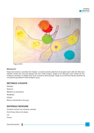 Momentul 4
Copiii pot construi o poveste din imagini. La acest exerci]iu este bine s` grupa]i copiii câte doi. Da]i apoi,
copiilor reviste din care pot decupa cât mai multe imagini. Dup` ce au decupat, sunt invita]i s` con-
truiasc` o poveste. La sfâr[it s`-[i scrie numele [i titlul pove[tii. Dup` ce au terminat fiecare pereche [i
va prezenta povestea n fa]a ntregului grup.
METODELE UTILIZATE
Dialogul
Desenul
Metafora [i povestirea
Modelajul
Colajul
Munca individual` [i de grup
MATERIALE NECESARE
Creioane carioca sau creioane colorate
Coli A4 sau blocuri de desen
Lut
Carton
TEHNICI
CREATIVE
51Exerci]ii practice
Figura 3.9.3
 