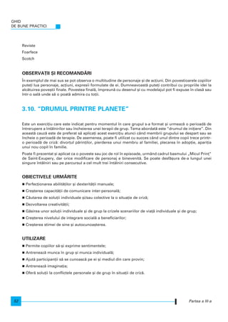 Reviste
Foarfece
Scotch
OBSERVA}II {I RECOMAND~RI
|n exemplul de mai sus se pot observa o multitudine de personaje [i de ac]iuni. Din povestioarele copiilor
pute]i lua personaje, ac]iuni, expresii formulate de ei. Dumneavoast` pute]i contribui cu propriile idei la
alc`tuirea pove[tii finale. Povestea final`, mpreun` cu desenul [i cu modelajul pot fi expuse n clas` sau
ntr-o sal` unde s` o poat` admira cu to]ii.
3.10. “DRUMUL PRINTRE PLANETE”
Este un exerci]iu care este indicat pentru momentul n care grupul s-a format [i urmeaz` o perioad` de
ntrerupere a ntâlnirilor sau ncheierea unei terapii de grup. Tema abordat` este “drumul de ini]iere”. Din
aceast` cauz` este de preferat s` aplica]i acest exerci]iu atunci când membrii grupului se despart sau se
ncheie o perioad` de terapie. De asemenea, poate fi utilizat cu succes când unul dintre copii trece printr-
o perioad` de criz`: divor]ul p`rin]ilor, pierderea unui membru al familiei, plecarea n adop]ie, apari]ia
unui nou copil n familie.
Poate fi prezentat [i aplicat ca o poveste sau joc de rol n episoade, urmând cadrul basmului „Micul Prin]”
de Saint-Exupery, dar orice modificare de personaj e binevenit`. Se poate desf`[ura de-a lungul unei
singure ntâlniri sau pe parcursul a cel mult trei ntâlniri consecutive.
OBIECTIVELE URM~RITE
Perfec]ionarea abilit`]ilor [i dexterit`]ii manuale;
Cre[terea capacit`]ii de comunicare inter-personal`;
C`utarea de solu]ii individuale [i/sau colective la o situa]ie de criz`;
Dezvoltarea creativit`]ii;
G`sirea unor solu]ii individuale [i de grup la crizele scenariilor de via]` individuale [i de grup;
Cre[terea nivelului de integrare social` a beneficiarilor;
Cre[terea stimei de sine [i autocunoa[terea.
UTILIZARE
Permite copiilor s`-[i exprime sentimentele;
Antreneaz` munca n grup [i munca individual`;
Ajut` participan]ii s` se cunoasc` pe ei [i mediul din care provin;
Antreneaz` imagina]ia;
Ofer` solu]ii la conflictele personale [i de grup n situa]ii de criz`.
GHID
DE BUNE PRACTICI
52 Partea a III-a
 
