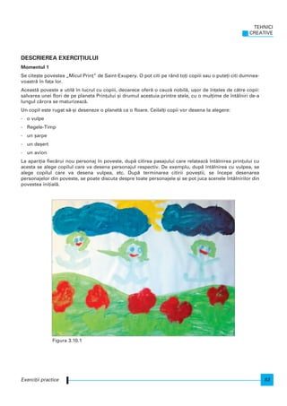DESCRIEREA EXERCI}IULUI
Momentul 1
Se cite[te povestea „Micul Prin]” de Saint-Exupery. O pot citi pe rând to]i copiii sau o pute]i citi dumnea-
voastr` n fa]a lor.
Aceast` poveste e util` n lucrul cu copiii, deoarece ofer` o cauz` nobil`, u[or de n]eles de c`tre copii:
salvarea unei flori de pe planeta Prin]ului [i drumul acestuia printre stele, cu o mul]ime de ntâlniri de-a
lungul c`rora se maturizeaz`.
Un copil este rugat s`-[i deseneze o planet` ca o floare. Ceilal]i copii vor desena la alegere:
- o vulpe
- Regele-Timp
- un [arpe
- un de[ert
- un avion
La apari]ia fiec`rui nou personaj n poveste, dup` citirea pasajului care relateaz` ntâlnirea prin]ului cu
acesta se alege copilul care va desena personajul respectiv. De exemplu, dup` ntâlnirea cu vulpea, se
alege copilul care va desena vulpea, etc. Dup` terminarea citirii pove[tii, se ncepe desenarea
personajelor din poveste, se poate discuta despre toate personajele [i se pot juca scenele ntâlnirilor din
povestea ini]ial`.
TEHNICI
CREATIVE
53Exerci]ii practice
Figura 3.10.1
 