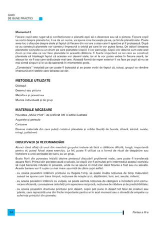Momentul 2
Fiecare copil este rugat s`-[i confec]ioneze o planet` apoi s` o deseneze sau s` o picteze. Fiecare copil
va vorbi despre planeta lui, i va da un nume, va spune cine locuie[te pe ea, ce fel de planet` este. Poate
avea loc o discu]ie despre stele [i faptul c` fiecare din noi are o stea care i apar]ine [i l protejeaz`. Dup`
ce au construit planetele vor construi mpreun` o orbit` pe care le vor putea lansa. De obicei lansarea
planetelor coincide cu un drum pe care planetele (copiii) l vor parcurge. Copiii vor descrie cum este acel
drum [i mai ales ce vor face planetele n aceast` c`l`torie. E foarte important ca cei care au construit
planetele s` n]eleag` faptul c` acestea vor deveni stele, iar ei le vor putea vedea n fiecare sear`, iar
steaua lor va fi cea care str`luce[te mai tare. Aceast` form` de reper exterior i va face pe copii s` nu se
mai simt` singuri [i le va da speran]` n momentele grele.
„Constela]ia“ instalat` pe cer poate fi botezat` [i se poate vorbi de faptul c`, totu[i, grupul va r`mâne
mpreun` prin stelele care sclipesc pe cer.
METODELE UTILIZATE
Dialogul
Desenul sau pictura
Metafora [i povestirea
Munca individual` [i de grup
MATERIALE NECESARE
Povestea „Micul Prin]”, de preferat ntr-o edi]ie ilustrat`
Acuarele [i pensule
Cartoane
Diverse materiale din care pute]i construi planetele [i orbita (buc`]i de burete, sfoar`, sârm`, nuiele,
mingi, polistiren)
OBSERVA}II {I RECOMAND~RI
Atunci când afla]i c` unul din membrii grupului trebuie s` fac` o c`l`torie dificil`, lung`, important`
pentru el, pute]i folosi acest exerci]iu. La fel, poate fi utilizat ca o form` de ritual de desp`r]ire sau
ncheiere a unei perioade de lucru cu un grup.
Boala florii din povestea ini]ial` devine pretextul discut`rii problemei reale, care poate fi transferat`
asupra florii. Prin]ul din poveste caut` o solu]ie, iar copiii vor fi stimula]i prin intermediul acestui exerci]iu
s` rup` barierele ridicate n poveste, unde nu se spune n mod clar dac` floarea a fost sau nu salvat`.
Aceste bariere vor fi rupte cu mai mare u[urin]` de c`tre copii astfel:
- cu ocazia povestirii ntâlnirii prin]ului cu Regele-Timp, se poate nv`]a no]iunea de timp m`surabil;
ceasul ne spune cum trece timpul, no]iunea de noapte [i zi, s`pt`mâni, luni, ani, secole, milenii;
- cu ocazia povestirii ntâlnirii cu vulpea, se poate asimila no]iunea de câ[tigare a ncrederii prin comu-
nicare eficient`, cunoa[terea celorlal]i prin apreciere reciproc`, no]iunea de r`bdare [i de predictibilitate;
- cu ocazia povestirii drumului prin]ului prin de[ert, copiii pot pune n de[ert tot felul de creaturi sau
plante, care reprezint` una din fricile importante pentru ei n acel moment sau o dovad` de empatie cu
suferin]a prin]ului din poveste;
GHID
DE BUNE PRACTICI
54 Partea a III-a
 