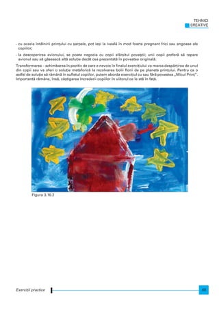 - cu ocazia ntâlnirii prin]ului cu [arpele, pot ie[i la iveal` n mod foarte pregnant frici sau angoase ale
copiilor;
- la descoperirea avionului, se poate negocia cu copii sfâr[itul pove[tii; unii copii prefer` s` repare
avionul sau s` g`seasc` alt` solu]ie decât cea prezentat` n povestea original`.
Transformarea – schimbarea n pozitiv de care e nevoie n finalul exerci]iului va marca desp`r]irea de unul
din copii sau va oferi o solu]ie metaforic` la rezolvarea bolii florii de pe planeta prin]ului. Pentru ca o
astfel de solu]ie s` r`mân` n sufletul copiilor, putem aborda exerci]iul cu sau f`r` povestea „Micul Prin]”.
Important` r`mâne, ns`, câ[tigarea ncrederii copiilor n viitorul ce le st` n fa]`.
TEHNICI
CREATIVE
55Exerci]ii practice
Figura 3.10.2
 