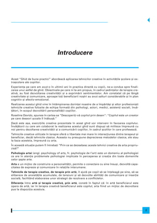 Acest “Ghid de bune practici” abordeaz` aplicarea tehnicilor creative n activit`]ile [colare [i ex-
tra[colare ale copiilor.
Experien]a pe care am avut-o n ultimii ani n practica direct` cu copiii, ne-a condus spre finali-
zarea unui astfel de ghid. Obiectivele pe care ni le-am propus, n cadrul [edin]elor de terapie cre-
ativ`, au fost dezvoltarea creativit`]ii [i a exprim`rii sentimentelor. Am constatat c` pe lâng`
creativitate [i comunicare, aproape to]i beneficiarii no[tri au avut salturi considerabile [i n plan
cognitiv [i afectiv-emo]ional.
Realizarea acestui ghid vine n ntâmpinarea dorin]ei noastre de a mp`rt`[i [i altor profesioni[ti
tehnicile creative folosite de echipa format` din psihologi, actori, medici, asisten]i sociali, nv`-
]`tori, n scopul dezvolt`rii personalit`]ii copiilor.
Roseline Davido, spunea n cartea sa “Descoperi]i-v` copilul prin desen”: “Copilul este un creator
pe care deseori [coala l n`bu[`.”
Dac` este a[a, exerci]iile creative prezentate n acest ghid vor interveni n favoarea copilului.
|nv`]`torii cu care am colaborat la realizarea acestui ghid sunt dispu[i s` militeze mpreun` cu
noi pentru dezoltarea creativit`]ii [i a comunic`rii copiilor, n cadrul [colilor n care profeseaz`.
Tehnicile creative utilizate n terapie ofer` o libertate mai mare n interac]iunea dintre terapeut [i
beneficiar, decât tehnicile clasice. Aceasta nu presupune deprecierea metodelor clasice, ele stau
la baza acesteia, mpreun` cu arta.
|n aceast` situa]ie putem fi ntreba]i “Prin ce se deosebesc aceste tehnici creative de arta propriu-
zis`?”
Psihologia artei (engl. psychology of arts, fr. psyhologie de l’art) este un domeniu al psihologiei
ce are n aten]ie problemele psihologiei implicate n perceperea [i crea]ia din toate domeniile
celor [apte arte.
Arta e un mijloc de construire a personalit`]ii, permite o conectare cu sine nsu[i, dezvolt` capa-
citatea de expresie [i comunicare n rela]iile interumane.
Tehnicile de terapie creative, de terapie prin art`, l ajut` pe copil s` se n]eleag` pe sine, s` se
elibereze de anxiet`]ile acumulate, de tensiuni [i s` dezvolte abilit`]i de comunicare [i inser]ie
social`, facilitând elaborarea unor strategii de rezolvare a conflictelor.
Diferen]a ntre art` [i terapie creativ`, prin art`, const` n faptul c`: n art` beneficiarul este
opera de art`, iar n terapia creativ` beneficiarul este copilul, arta fiind un mijloc de dezvoltare
pus la dispozi]ia acestuia.
Introducere
5
 