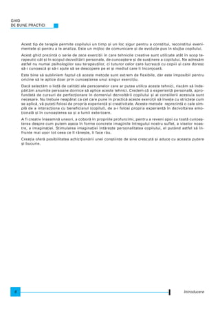 Acest tip de terapie permite copilului un timp [i un loc sigur pentru a constitui, reconstitui eveni-
mentele [i pentru a le analiza. Este un mijloc de comunicare [i de evolu]ie pus n slujba copilului.
Acest ghid prezint` o serie de zece exerci]ii n care tehnicile creative sunt utilizate atât n scop te-
rapeutic cât [i n scopul dezvolt`rii personale, de cunoa[tere [i de sus]inere a copilului. Ne adres`m
astfel nu numai psihologilor sau terapeu]ilor, ci tuturor celor care lucreaz` cu copiii [i care doresc
s`-i cunoasc` [i s`-i ajute s` se descopere pe ei [i mediul care i nconjoar`.
Este bine s` subliniem faptul c` aceste metode sunt extrem de flexibile, dar este imposibil pentru
oricine s` le aplice doar prin cunoa[terea unui singur exerci]iu.
Dac` select`m o list` de calit`]i ale persoanelor care ar putea utiliza aceste tehnici, risc`m s` nde-
p`rt`m anumite persoane dornice s` aplice aceste tehnici. Credem c` o experien]` personal`, apro-
fundat` de cursuri de perfec]ionare n domeniul dezvolt`rii copilului [i al consilierii acestuia sunt
necesare. Nu trebuie neap`rat ca cel care pune n practic` aceste exerci]ii s` nve]e cu stricte]e cum
se aplic`, v` pute]i folosi de propria experien]` [i creativitate. Aceste metode reprezint` o cale sim-
pl` de a interac]iona cu beneficiarul (copilul), de a-i folosi propria experien]` n dezvoltarea emo-
]ional` [i n cunoa[terea sa [i a lumii exterioare.
A fi creativ nseamn` uneori, a coborâ n propriile profunzimi, pentru a reveni apoi cu toat` cunoa[-
terea despre cum putem a[eza n forme concrete imaginile ntregului nostru suflet, a viselor noas-
tre, a imagina]iei. Stimularea imagina]iei nt`re[te personalitatea copilului, el putând astfel s` n-
frunte mai u[or tot ceea ce l r`ne[te, i face r`u.
Crea]ia ofer` posibilitatea achizi]ion`rii unei con[tiin]e de sine crescut` [i aduce cu aceasta putere
[i bucurie.
Introducere
GHID
DE BUNE PRACTICI
6
 