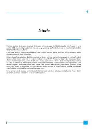 Primele ateliere de terapie creativ`, de terapie prin art`, apar n 1950 n Anglia [i n S.U.A. |n jurul
anului 1952, mai mul]i profesioni[ti francezi se grupeaz` [i iau fiin]` atelierele de medita]ie artistic` de
la spitalul Saint Anne, Paris.
C`tre 1990, terapia creativ` se ndreapt` c`tre câmpul cultural, social, educativ, socio-educativ, ie[ind
din cantonarea n zona psihiatriei.
Referindu-se la creativitate D.W Winnicott, unul dintre cei mai mari psihoterapeu]i de copii, afirm` c`
“procesul de crea]ie este mai important decât produsul finit”. Procesului de crea]ie i corespunde un
proces mai mult personal, acela de a fi, de a exista, aptitudinea relativ` de a crea leg`turi cu cel`lalt,
cu via]a sa interioar`. Referin]ele artistice permit de asemenea, “comunicarea” prin intermediul unei
tehnici (suport), medierea devine deci limbaj care permite exprimarea, consultarea. |n acest tip de
munc` nu exist` o delimitare fix` ntre timpul pentru crea]ie [i timpul pentru vorbire; amândou`
manifest`rile trebuie s` fie prezente n acela[i timp.
|n terapia creativ`, terapia prin art`, cadrul [i atmosfera trebuie s` asigure copilului o “stare de si-
guran]`”, pentru a putea crea ceva care s`-i apar]in`.
Istoric
7
 