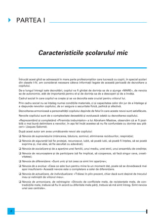 Caracteristicile [colarului mic
|ntrucât acest ghid se adreseaz` n mare parte profesioni[tilor care lucreaz` cu copiii, n special [colari
din clasele I-IV, am considerat necesare câteva informa]ii legate de aceast` perioad` de dezvoltare a
copilului.
De-a lungul ntregii sale dezvolt`ri, copilul va fi ghidat de dorin]a sa de a ajunge «MARE», de nevoia
sa de autonomie, atât de important` pentru el [i de dorin]a sa de a descoperi [i de a nv`]a.
Cadrul social n care copilul va cre[te [i se va dezvolta este crucial pentru viitorul lui.
Prin cadru social nu se n]eleg numai condi]iile materiale, ci [i capacitatea celor din jur de a n]elege [i
a r`spunde nevoilor copilului, de a-i asigura o securitate fizic`, psihic` [i afectiv`.
Dezvoltarea armonioas` a personalit`]ii copilului depinde de felul n care aceste nevoi sunt satisf`cute.
Nevoile copilului sunt de o complexitate deosebit` [i evolueaz` odat` cu dezvoltarea copilului.
«Reprezentând [i completând «Piramida trebuin]elor» a lui Abraham Maslow, observ`m c` ar fi posi-
bil` o mai bun` delimitare a nevoilor, n a[a fel ncât acestea s` nu fie confundate cu dorin]e sau pl`-
ceri» (Jaques Salomé).
Dup` acest autor am avea urm`toarele nevoi ale copilului:
Nevoia de supravie]uire (mâncarea, b`utura, somnul, eliminarea reziduurilor, respira]ia);
Nevoia de siguran]` (s` fie protejat, recunoscut, iubit, s` poat` iubi, s` poat` fi n]eles, s` se poat`
exprima [i, mai ales, s` fie ascultat cu adev`rat);
Nevoia de socializare [i de a apar]ine unei familii, unui mediu, unei etnii, unui ansamblu de credin]e;
Nevoia de recunoa[tere [i de participare (s` fie implicat, s` coopereze, s` fac` singur ceva, creati-
vitatea);
Nevoia de diferen]iere: «Sunt unic [i tot ceea ce simt mi apar]ine»;
Nevoia de a evolua: «Ceea ce este bun pentru mine la un moment dat, poate s` se dovedeasc` mai
apoi insuficient» Aceast` nevoie este o completare a celei de diferen]iere.
Nevoia de actualizare, de individualizare: «Tr`iesc n plin prezent, chiar dac` sunt de[irat de trecutul
meu [i nelini[tit de viitorul meu».
Nevoia de armonizare, de rentregire: «Dincolo de conflictele mele, de rezisten]ele mele, de con-
tradic]iile mele, trebuie s` fiu n acord cu diferitele mele p`r]i, trebuie s` m` simt ntreg. Simt nevoia
unei axe centrale».
PARTEA I
8
 
