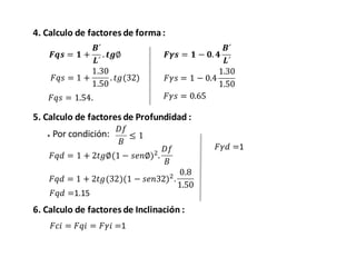4. Calculo de factores de forma:
𝑭𝒒𝒔 = 𝟏 +
𝑩´
𝑳´
. 𝒕𝒈∅ 𝑭𝜸𝒔 = 𝟏 − 𝟎. 𝟒
𝑩´
𝑳´
𝐹𝑞𝑠 = 1 +
1.30
1.50
. 𝑡𝑔(32)
𝐹𝑞𝑠 = 1.54.
𝐹𝛾𝑠 = 1 − 0.4
1.30
1.50
𝐹𝛾𝑠 = 0.65
5. Calculo de factores de Profundidad :
* Por condición:
𝐷𝑓
𝐵
≤ 1
𝐹𝑞𝑑 = 1 + 2𝑡𝑔∅(1 − 𝑠𝑒𝑛∅)2
.
𝐷𝑓
𝐵
𝐹𝑞𝑑 = 1 + 2𝑡𝑔(32)(1 − 𝑠𝑒𝑛32)2
.
0.8
1.50
𝐹𝑞𝑑 =1.15
𝐹𝛾𝑑 =1
6. Calculo de factores de Inclinación :
𝐹𝑐𝑖 = 𝐹𝑞𝑖 = 𝐹𝛾𝑖 =1
 