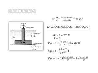 W=3 K/pie 5
UNIVERSIDAD PRIVADA DE TACNA
e=
𝑀
𝑄
=
50000 𝑙𝑏−𝑝𝑖𝑒
100000 𝑙𝑏
= 0.5 𝑝𝑖𝑒
𝐵′ = 𝐵 − 2 0.5
L = 𝐵
* 𝐹𝑞𝑠 = 1 +
𝐵−2 0.5
𝐵
𝑡𝑎𝑛𝑔 30
𝐹𝑞𝑠 = 1 +
𝐵 − 1
3 𝐵1/2 1
* 𝐹𝑦𝑠 = 1 − 0.4
𝐵−2 0.5
𝐵
= 1 −
0.4(𝐵−1)
𝐵
 
